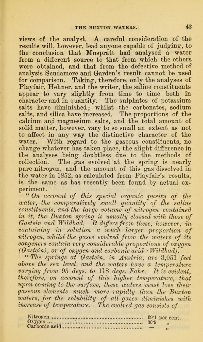 views of the analyst. A careful consideration of the results will, however, lead anyone capable of judging-, to the conclusion that Muspratt had analysed a water from a different source to that from which the others were obtained, and that from the defective method of analysis Scudamore and Garden’s result cannot be used for comparison. Taking, therefore, only the analyses of Playfair, Hehner, and the writer, the saline constituents appear to vary slightly from time to time both in character and in quantity. The sulphates of potassium salts have diminished; whilst the carbonates, sodium salts, and silica have increased. The proportions of the calcium and magnesium salts, and the total amount of solid matter, however, vary to so small an extent as not to affect in any way the distinctive character of the water. With regard to the gaseous constituents, no change whatever has taken place, the slight difference in the analyses being doubtless due to the methods of collection. The gas evolved at the spring is nearly pure nitrogen, and the amount of this gas dissolved in the water in 1852, as calculated from Playfair’s results, is the same as has recently been found by actual ex- periment. “ On account of this special organic purity of the water, the coynparatively small quantity of the saline constituents, and the large volume of nitrogen contained in it, the Buxton spring is usually classed with those of Gastein and Wildbad. It differs from, these, however, in containing in solution a much larger proportion of nitrogen, whilst the gases evolved from the waters of its congeners contain very considerable proportions of oxygen (Gastein), or of oxygen and carbonic acid (Wildbad). “ The springs at Gastein, in Austria, are 3,051 feet above the sea level, and the waters have a temperature varying from 95 degs. to 118 degs. Fahr. It is evident, therefore, on account of this higher temperature, that upon coming to the surface, these waters must lose their gaseous elements much more rapidly than the Buxton waters, for the solubility of all gases diminishes ivitli increase of temperature. The evolved' gas consists of Nitrogen Oxygen Carbonic acid 69-1 per cent. 30-9 „ n