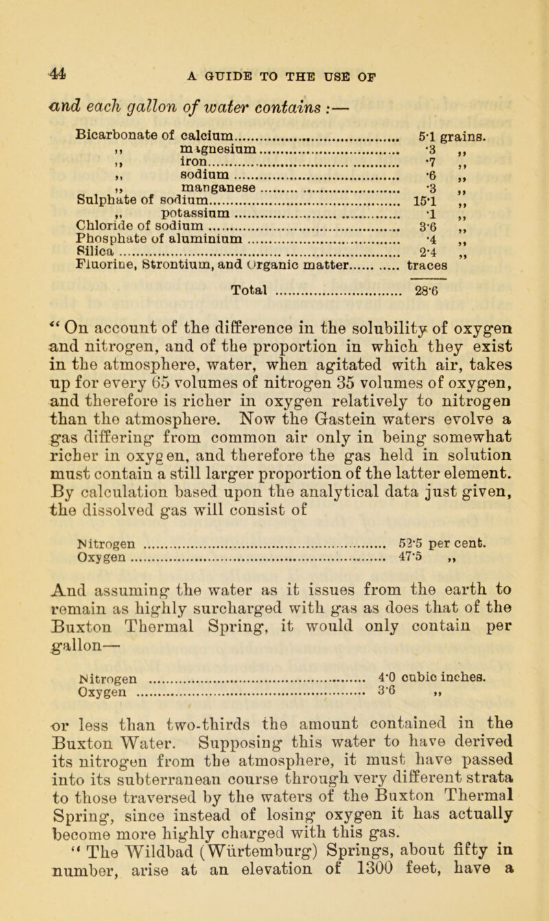 <ind each gallon of water contains :— Bicarbonate of calcium 5-1 grains. M mvgnesium -3 ,, >> iron -7 „ „ sodium *6 „ ,, manganese '3 ,, Sulphate of sodium 15’1 „ „ potassium -1 ,, Chloride of sodium 3-6 ,, Phosphate of aluminium -4 ,, Silica 2-4 „ Fluorine, Strontium, and Organic matter traces Total 28-6 <( On account of the difference in the solubility of oxygen and nitrogen, and of the proportion in which they exist in the atmosphere, water, when agitated with air, takes np for every 65 volumes of nitrogen 35 volumes of oxygen, and therefore is richer in oxygen relatively to nitrogen than the atmosphere. Now the Gastein waters evolve a gas differing from common air only in being somewhat richer in oxygen, and therefore the gas held in solution must contain a still larger proportion of the latter element. By calculation based upon the analytical data just given, the dissolved gas will consist of Nitrogen 52*5 per cent. Oxygen 475 ,, And assuming the water as it issues from the earth to remain as highly surcharged with gas as does that of the Buxton Thermal Spring, it would only contain per gallon— Nitrogen 4’0 cubic inches. Oxygen 3’6 „ or less than two-thirds the amount contained in the Buxton Water. Supposing this water to have derived its nitrogen from the atmosphere, it must have passed into its subterranean course through very different strata to those traversed by the waters of the Buxton Thermal Spring, since instead of losing oxygen it has actually become more highly charged with this gas. “ The Wildbad (Wiirtemburg) Springs, about fifty in number, arise at an elevation of 1300 feet, have a