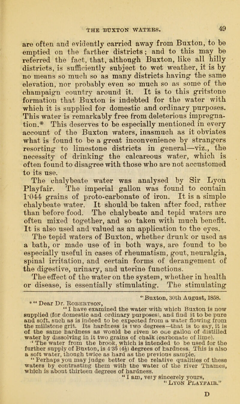 are often and evidently carried away from Buxton, to be emptied on the farther districts ; and to this may be referred the fact, that, although Buxton, like all hilly districts, is sufficiently subject to wet weather, it is by no means so much so as many districts having the same elevation, nor probably even so much so as some of the champaign country around it. It is to this gritstone formation that Buxton is indebted for the water with which it is supplied for domestic and ordinary purposes. This water is remarkably free from deleterious impregna- tion.* * This deserves to be especially mentioned in every account of the Buxton waters, inasmuch as it obviates what is found to be a great inconvenience by strangers resorting to limestone districts in general—viz., the necessity of drinking the calcareous water, which is often found to disagree with those who are not accustomed to its use. The chalybeate water was analysed by Sir Lyon Playfair. The imperial gallon was found to contain 1‘044 grains of proto-carbonate of iron. It is a simple chalybeate water. It should be taken after food, rather than before food. The chalybeate and tepid waters are often mixed together, and so taken with much benefit. It is also used and valued as an application to the eyes. The tepid waters of Buxton, whether drunk or used as a bath, or made use of in both ways, are found to be especially useful in cases of rheumatism, gout, neuralgia, spinal irritation, and certain forms of derangement of the digestive, urinary, and uterine functions. The effect of the water on the system, whether in health or disease, is essentially stimulating. The stimulating “Buxton, 30th August, 1858. * “ Dear Dr. Robertson, “ I have examined the water with which Buxton is now supplied (for domestio and ordinary purposes), and find it to be pure and soft, such as is indeed to be expected from a water flowing from the millstone grit. Its hardness is two degrees—that is to say, it is of the same hardness as would be eiven to one gallon of distilled water by dissolving in it two grains of chalk (carbonate of lime). ‘ The water from the brook, which is intended to be used for the further supply of Buxton, is 435 (4£) degrees of hardness. This is also a soft water, though twice as hard as the previous sample. “ Perhaps you may judge better of tbe relative qualities of these waters by contrasting them with the water of the river Thames, which is about thirteen degrees of hardness. “ I am, veiy sincerely yours, “Lyon Playfair.” D