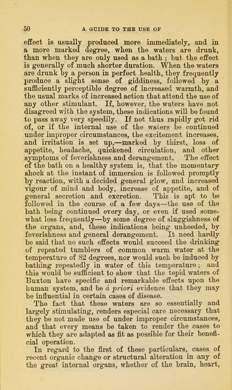 effect is usually produced more immediately, and in a more marked degree, wlien the waters are drunk, than when they are only used as a bath ; but the effect is generally of much shorter duration. When the waters are drunk by a person in perfect health, they frequently produce a slight sense of giddiness, followed by a sufficiently perceptible degree of increased warmth, and the usual marks of increased action that attend the use of any other stimulant. If, however, the waters have not disagreed with the system, these indications will be found to pass away very speedily. If not thus rapidly got rid of, or if the internal use of the waters be continued under improper circumstances, the excitement increases, and irritation is set up,—marked by thirst, loss of appetite, headache, quickened circulation, and other symptoms of feverishness and derangement. The effect of the bath on a healthy system is, that the momentary shock at the instant of immersion is followed promptly by reaction, with a decided general glow, and increased vigour of mind and body, increase of appetite, and of general secretion and excretion. This is apt to be followed in the course of a few days—the use of the bath being continued every day, or even if used some- what less frequently—by some degree of sluggishness of the organs, and, these indications being unheeded, by feverishness and general derangement. It need hardly be said that no such effects would succeed the drinking of repeated tumblers of common warm water at the temperature of 82 degrees, nor would such be induced by bathing repeatedly in water of this temperature ; and this would be sufficient to show that the tepid waters of Buxton have specific and remarkable effects upon the human system, and be a priori evidence that they may be influential in certain cases of disease. The fact that these waters are so essentially and largely stimulating, renders especial care necessary that they be not made use of under improper circumstances, and that every means be taken to render the cases to which they are adapted as fit as possible for their benefi- cial operation. In regard to the first of these particulars, cases of recent organic change or structural alteration in any of the great internal organs, whether of the brain, heart,