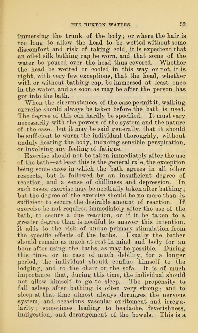 immersing* the trunk of the body; or where the hair is too long to allow the head to be wetted without some discomfort and risk of taking cold, it is expedient that an oiled silk bathing cap be worn, and that some of the water be poured over the head thus covered. Whether the head be wetted or cooled in this way or not, it is right, with very few exceptions, that the head, whether with or without bathing cap, be immersed at least once in the water, and as soon as may be after the person has got into the bath. When the circumstances of the case permit it, walking exercise should always be taken before the bath is used. The degree of this can hardly be specified. It must vary necessarily with the powers of the system and the nature of the case; but it may be said generally, that it should be sufficient to warm the individual thoroughly, without unduly heating the body, inducing sensible perspiration, or involving any feeling of fatigue. Exercise should not be taken immediately after the use of the bath—at least this is the general rule, the exception being some cases in which the bath agrees in all other respects, but is followed by an insufficient degree of reaction, and a sense of chilliness and depression. In such cases, exercise may be needfully taken after bathing ; but the degree of the exercise should be no more than is sufficient to secure the desirable amount of reaction. If exercise be not required immediately after the use of the bath, to secure a due reaction, or if it be taken to a greater degree than is needful to answer this intention, it adds to the risk of undue primary stimulation from the specific effects of the baths. Usually the bather should remain as much at rest in mind and body for an hour after using the baths, as may be possible. During this time, or in case of much debility, for a longer period, the individual should confine himself to the lodging, and to the chair or the sofa. It is of much importance that, during this time, the individual should not allow himself to go to sleep. The propensity to fall asleep after bathing is often very strong; and to sleep at that time almost always deranges the nervous system, and occasions vascular excitement and irregu- larity; sometimes leading to headache, feverishness, indigestion, and derangement of the bowels. This is a