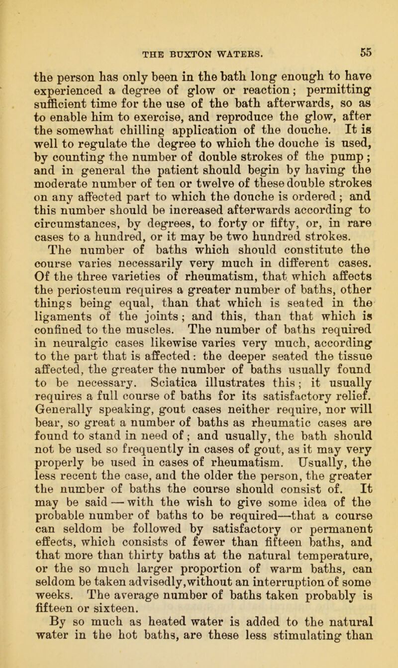 the person has only been in the bath long enough to have experienced a degree of glow or reaction; permitting sufficient time for the use of the bath afterwards, so as to enable him to exercise, and reproduce the glow, after the somewhat chilling application of the douche. It is well to regulate the degree to which the douche is used, by counting the number of double strokes of the pump ; and in general the patient should begin by having the moderate number of ten or twelve of these double strokes on any affected part to which the douche is ordered; and this number should be increased afterwards according to circumstances, by degrees, to forty or lifty, or, in rare cases to a hundred, or it may be two hundred strokes. The number of baths which should constitute the course varies necessarily very much in different cases. Of the three varieties of rheumatism, that which affects the periosteum requires a greater number of baths, other things being equal, than that which is seated in the ligaments of the joints; and this, than that which is confined to the muscles. The number of baths required in neuralgic cases likewise varies very much, according to the part that is affected: the deeper seated the tissue affected, the greater the number of baths usually found to be necessary. Sciatica illustrates this; it usually requires a full course of baths for its satisfactory relief. Generally speaking, gout cases neither require, nor will bear, so great a number of baths as rheumatic cases are found to stand in need of; and usually, the bath should not be used so frequently in cases of gout, as it may very properly be used in cases of rheumatism. Usually, the less recent the case, and the older the person, the greater the number of baths the course should consist of. It may be said — with the wish to give some idea of the probable number of baths to be required—that a course can seldom be followed by satisfactory or permanent effects, which consists of fewer than fifteen baths, and that more than thirty baths at the natural temperature, or the so much larger proportion of warm baths, can seldom be taken advisedly,without an interruption of some weeks. The average number of baths taken probably is fifteen or sixteen. By so much as heated water is added to the natural water in the hot baths, are these less stimulating than