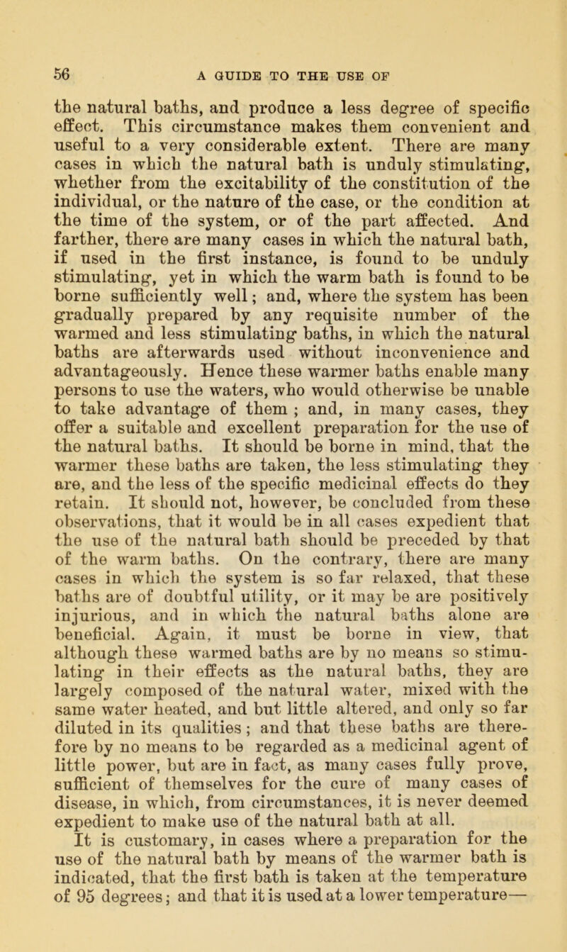 the natural baths, and produce a less degree of specific effect. This circumstance makes them convenient and useful to a very considerable extent. There are many cases in which the natural bath is unduly stimulating, whether from the excitability of the constitution of the individual, or the nature of the case, or the condition at the time of the system, or of the part affected. And farther, there are many cases in which the natural bath, if used in the first instance, is found to be unduly stimulating, yet in which the warm bath is found to be borne sufficiently well; and, where the system has been gradually prepared by any requisite number of the warmed and less stimulating baths, in which the natural baths are afterwards used without inconvenience and advantageously. Hence these warmer baths enable many persons to use the waters, who would otherwise be unable to take advantage of them ; and, in many cases, they offer a suitable and excellent preparation for the use of the natural baths. It should be borne in mind, that the warmer these baths are taken, the less stimulating they are, and the less of the specific medicinal effects do they retain. It should not, however, be concluded from these observations, that it would be in all cases expedient that the use of the natural bath should be preceded by that of the warm baths. On the contrary, there are many cases in which the system is so far relaxed, that these baths are of doubtful utility, or it may be are positively injurious, and in which the natural baths alone are beneficial. Again, it must be borne in view, that although these warmed baths are by no means so stimu- lating in their effects as the natural baths, they are largely composed of the natural water, mixed with the same water heated, and but little altered, and only so far diluted in its qualities; and that these baths are there- fore by no means to be regarded as a medicinal agent of little power, but are in fact, as many cases fully prove, sufficient of themselves for the cure of many cases of disease, in which, from circumstances, it is never deemed expedient to make use of the natural bath at all. It is customary, in cases where a preparation for the use of the natural bath by means of the warmer bath is indicated, that the first bath is taken at the temperature of 95 degrees; and that it is used at a lower temperature—
