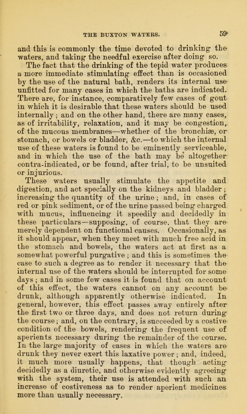 591 and this is commonly the time devoted to drinking the waters, and taking the needful exercise after doing so. The fact that the drinking of the tepid water produces a more immediate stimulating effect than is occasioned by the use of the natural hath, renders its internal use unfitted for many cases in which the baths are indicated. There are, for instance, comparatively few cases of gout in which it is desirable that these waters should be used internally; and on the other hand, there are many cases, as of irritability, relaxation, and it may be congestion, of the mucous membranes—whether of the bronchiae, or stomach, or bowels or bladder, &c.—to which the internal use of these waters is found to be eminently serviceable, and in which the use of the bath may be altogether contra-indicated, or be found, after trial, to be unsuited or injurious. These waters usually stimulate the appetite and digestion, and act specially on the kidneys and bladder; increasing the quantity of the urine ; and, in cases of red or pink sediment, or of the urine passed being charged with mucus, influencing it speedily and decidedly in these particulars—supposing, of course, that they are merely dependent on functional causes. Occasionally, as it should appear, when they meet with much free acid in the stomach and bowels, the waters act at first as a somewhat powerful purgative ; and this is sometimes the case to such a degree as to render it necessary that the internal use of the waters should be interrupted for some days ; and in some few cases it is found that on account of this effect, the waters cannot on any account be drunk, although apparently otherwise indicated. In general, however, this effect passes away entirely after the first two or three days, and does not return during the course; and, on the contrary, is succeeded by a costive condition of the bowels, rendering the frequent use of aperients necessary during the remainder of the course. In the large majority of cases in which the waters are drunk they never exert this laxative power; and, indeed, it much more usually happens, that though acting decidedly as a diuretic, and otherwise evidently agreeing with the system, their use is attended with such an increase of costiveness as to render aperient medicines more than usually necessary.