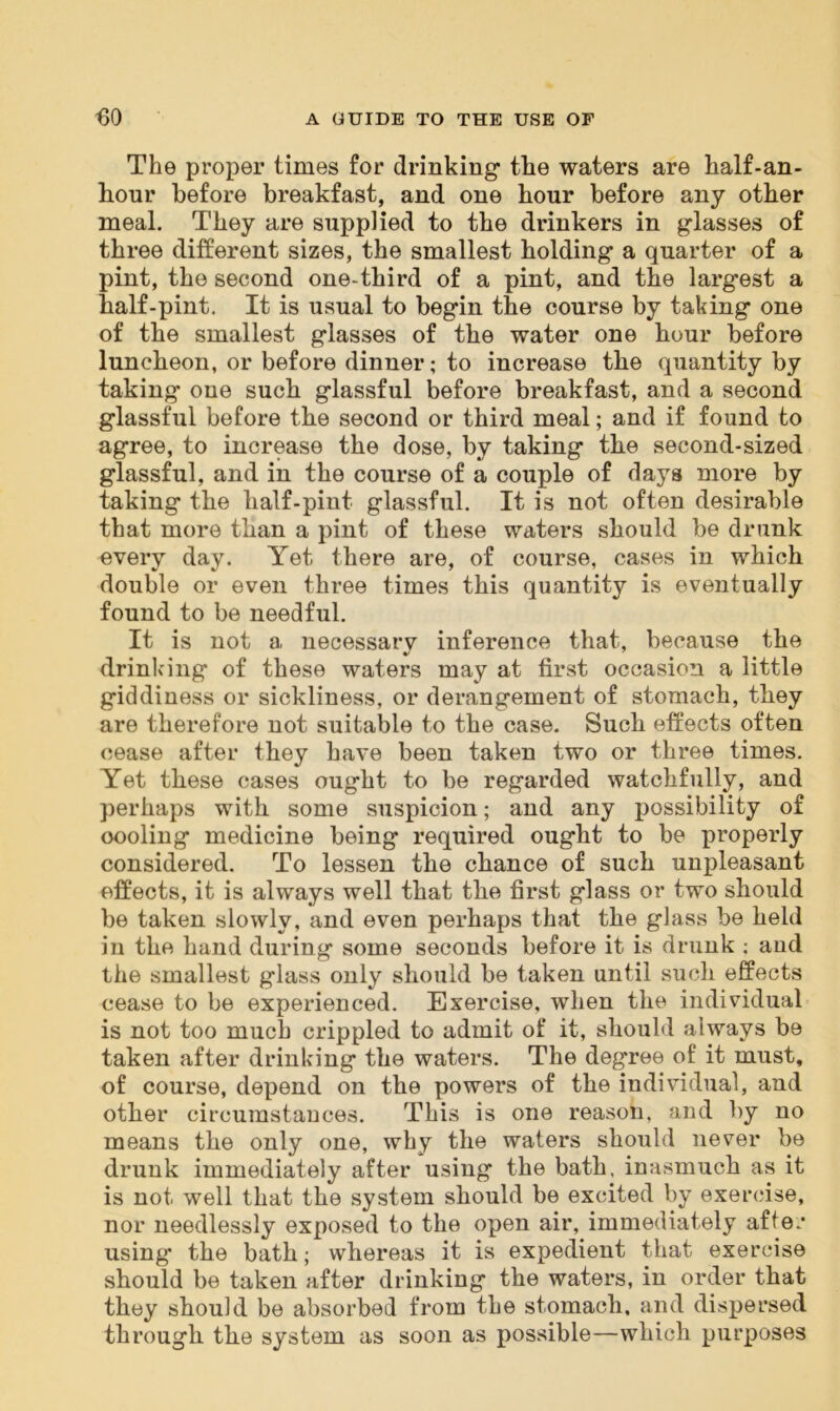The proper times for drinking the waters are half-an- hour before breakfast, and one hour before any other meal. They are supplied to the drinkers in glasses of three different sizes, the smallest holding a quarter of a pint, the second one-third of a pint, and the largest a balf-pint. It is usual to begin the course by taking one of the smallest glasses of the water one bour before luncheon, or before dinner; to increase the quantity by taking one such glassful before breakfast, and a second glassful before the second or third meal; and if found to agree, to increase the dose, by taking the second-sized glassful, and in the course of a couple of days more by taking the half-pint glassful. It is not often desirable that more than a pint of these waters should be drunk every day. Yet there are, of course, cases in which double or even three times this quantity is eventually found to be needful. It is not a necessarv inference that, because the drinking of these waters may at first occasion a little giddiness or sickliness, or derangement of stomach, they are therefore not suitable to the case. Such effects often cease after they have been taken two or three times. Yet these cases ought to be regarded watchfully, and perhaps with some suspicion; and any possibility of oooling medicine being required ought to be properly considered. To lessen the chance of such unpleasant effects, it is always well that the first glass or two should be taken slowly, and even perhaps that the glass be held in the hand during some seconds before it is drunk ; aud the smallest glass only should be taken until such effects cease to be experienced. Exercise, when the individual is not too much crippled to admit of it, should always be taken after drinking the waters. The degree of it must, of course, depend on the powers of the individual, and other circumstances. This is one reason, and by no means the only one, why the waters should never be drunk immediately after using the bath, inasmuch as it is not well that the system should be excited by exercise, nor needlessly exposed to the open air, immediately after using the bath; whereas it is expedient that exercise should be taken after drinking the waters, in order that they should be absorbed from the stomach, and dispersed through the system as soon as possible—which purposes