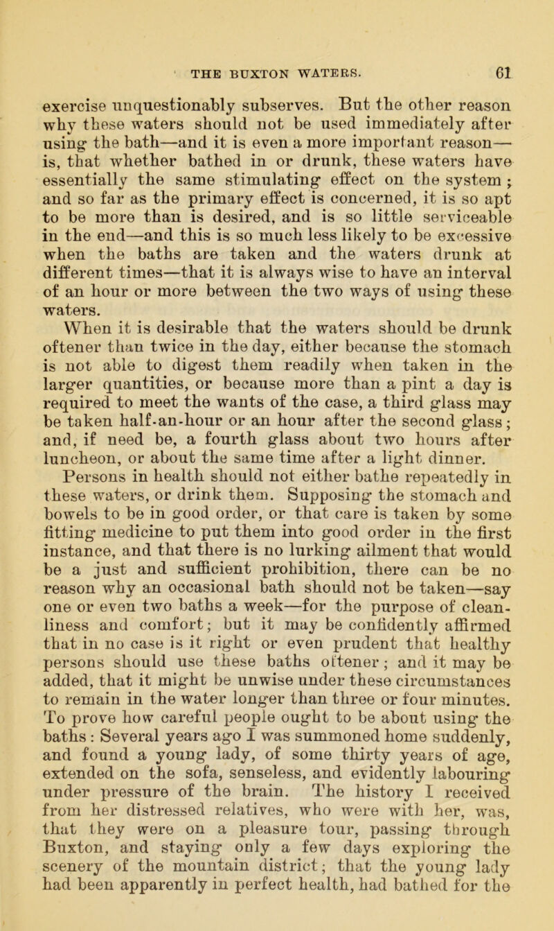 exercise unquestionably subserves. But the other reason why these waters should not be used immediately after using: the bath—and it is even a more important reason— is, that whether bathed in or drunk, these waters have essentially the same stimulating effect on the system ; and so far as the primary effect is concerned, it is so apt to be more than is desired, and is so little serviceable in the end—and this is so much less likely to be excessive when the baths are taken and the waters drunk at different times—that it is always wise to have an interval of an hour or more between the two ways of using these waters. When it is desirable that the waters should be drunk oftener than twice in the day, either because the stomach is not able to digest them readily when taken in the larger quantities, or because more than a pint a day is required to meet the wants of the case, a third glass may be taken half-an-hour or an hour after the second glass; and, if need be, a fourth glass about two hours after luncheon, or about the same time after a light dinner. Persons in health should not either bathe repeatedly in these waters, or drink them. Supposing the stomach and bowels to be in good order, or that care is taken by some fitting medicine to put them into good order in the first instance, and that there is no lurking ailment that would be a just and sufficient prohibition, there can be no reason why an occasional bath should not be taken—say one or even two baths a week—for the purpose of clean- liness and comfort; but it may be confidently affirmed that in no case is it right or even prudent that healthy persons should use these baths oftener; and it may be added, that it might be unwise under these circumstances to remain in the water longer than three or four minutes. To prove how careful people ought to be about using the baths : Several years ago I was summoned home suddenly, and found a young lady, of some thirty years of age, extended on the sofa, senseless, and evidently labouring under pressure of the brain. The history 1 received from her distressed relatives, who were with her, was, that they were on a pleasure tour, passing through Buxton, and staying only a few days exploring the scenery of the mountain district; that the young lady had been apparently in perfect health, had bathed for the