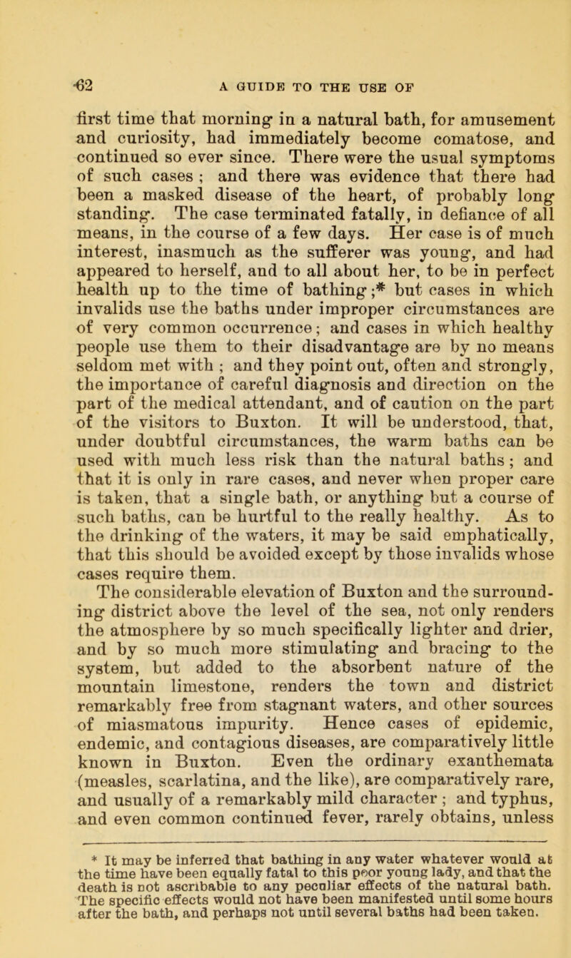 first time that morning’ in a natural bath, for amusement and curiosity, had immediately become comatose, and continued so ever since. There were the usual symptoms of such cases ; and there was evidence that there had been a masked disease of the heart, of probably long1 standing1. The case terminated fatally, in defiance of all means, in the course of a few days. Her case is of much interest, inasmuch as the sufferer was young, and had appeared to herself, and to all about her, to be in perfect health up to the time of bathing ;* but cases in which invalids use the baths under improper circumstances are of very common occurrence; and cases in which healthy people use them to their disadvantage are by no means seldom met with ; and they point out, often and strongly, the importance of careful diagnosis and direction on the part of the medical attendant, and of caution on the part of the visitors to Buxton. It will be understood, that, under doubtful circumstances, the warm baths can be used with much less risk than the natural baths ; and that it is only in rare cases, and never when proper care is taken, that a single bath, or anything but a course of such baths, can be hurtful to the really healthy. As to the drinking of the waters, it may be said emphatically, that this should be avoided except by those invalids whose cases require them. The considerable elevation of Buxton and the surround- ing district above the level of the sea, not only renders the atmosphere by so much specifically lighter and drier, and by so much more stimulating and bracing to the system, but added to the absorbent nature of the mountain limestone, renders the town and district remarkably free from stagnant waters, and other sources of miasmatous impurity. Hence cases of epidemic, endemic, and contagious diseases, are comparatively little known in Buxton. Even the ordinary exanthemata (measles, scarlatina, and the like), are comparatively rare, and usually of a remarkably mild character ; and typhus, and even common continued fever, rarely obtains, unless * It may be infened that bathing in any water whatever would at the time have been equally fatal to this poor young lady, and that the death is not ascribable to any peculiar effects of the natural bath. The specific effects would not have been manifested until some hours after the bath, and perhaps not until several baths had been taken.