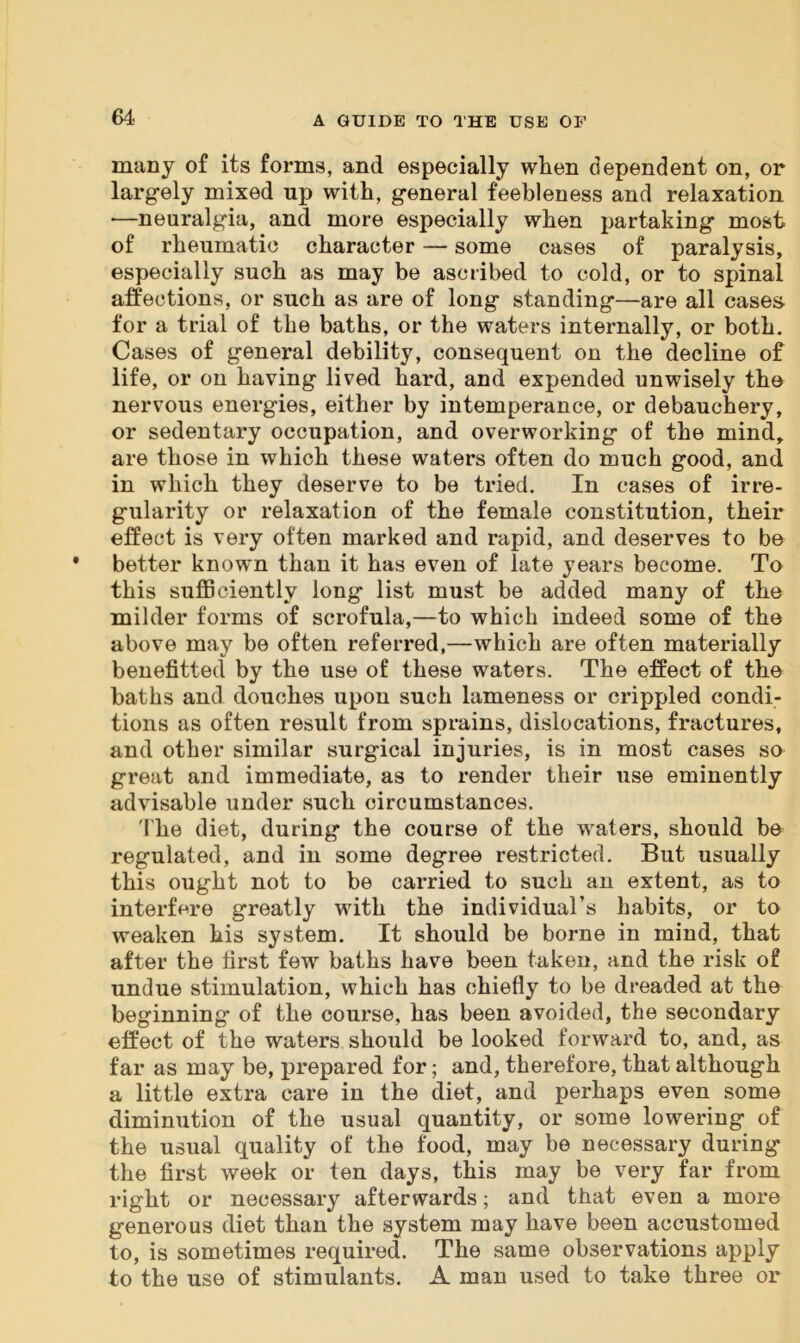 many of its forms, and especially when dependent on, or largely mixed up with, general feebleness and relaxation •—neuralgia, and more especially when partaking most of rheumatic character — some cases of paralysis, especially such as may be ascribed to cold, or to spinal affections, or such as are of long standing—are all cases, for a trial of the baths, or the waters internally, or both. Cases of general debility, consequent on the decline of life, or on having lived hard, and expended unwisely the nervous energies, either by intemperance, or debauchery, or sedentary occupation, and overworking of the mind, are those in which these waters often do much good, and in which they deserve to be tried. In cases of irre- gularity or relaxation of the female constitution, their effect is very often marked and rapid, and deserves to be better known than it has even of late years become. To this sufficiently long list must be added many of the milder forms of scrofula,—to which indeed some of the above may be often referred,—which are often materially benefitted by the use of these waters. The effect of the baths and douches upon such lameness or crippled condi- tions as often result from sprains, dislocations, fractures, and other similar surgical injuries, is in most cases so great and immediate, as to render their use eminently advisable under such circumstances. The diet, during the course of the waters, should be regulated, and in some degree restricted. But usually this ought not to be carried to such an extent, as to interfere greatly with the individual’s habits, or to weaken his system. It should be borne in mind, that after the first few baths have been taken, and the risk of undue stimulation, which has chiefly to be dreaded at the beginning of the course, has been avoided, the secondary effect of the waters should be looked forward to, and, as far as may be, prepared for; and, therefore, that although a little extra care in the diet, and perhaps even some diminution of the usual quantity, or some lowering of the usual quality of the food, may be necessary during the first week or ten days, this may be very far from right or necessary afterwards; and that even a more generous diet than the system may have been accustomed to, is sometimes required. The same observations apply to the use of stimulants. A man used to take three or