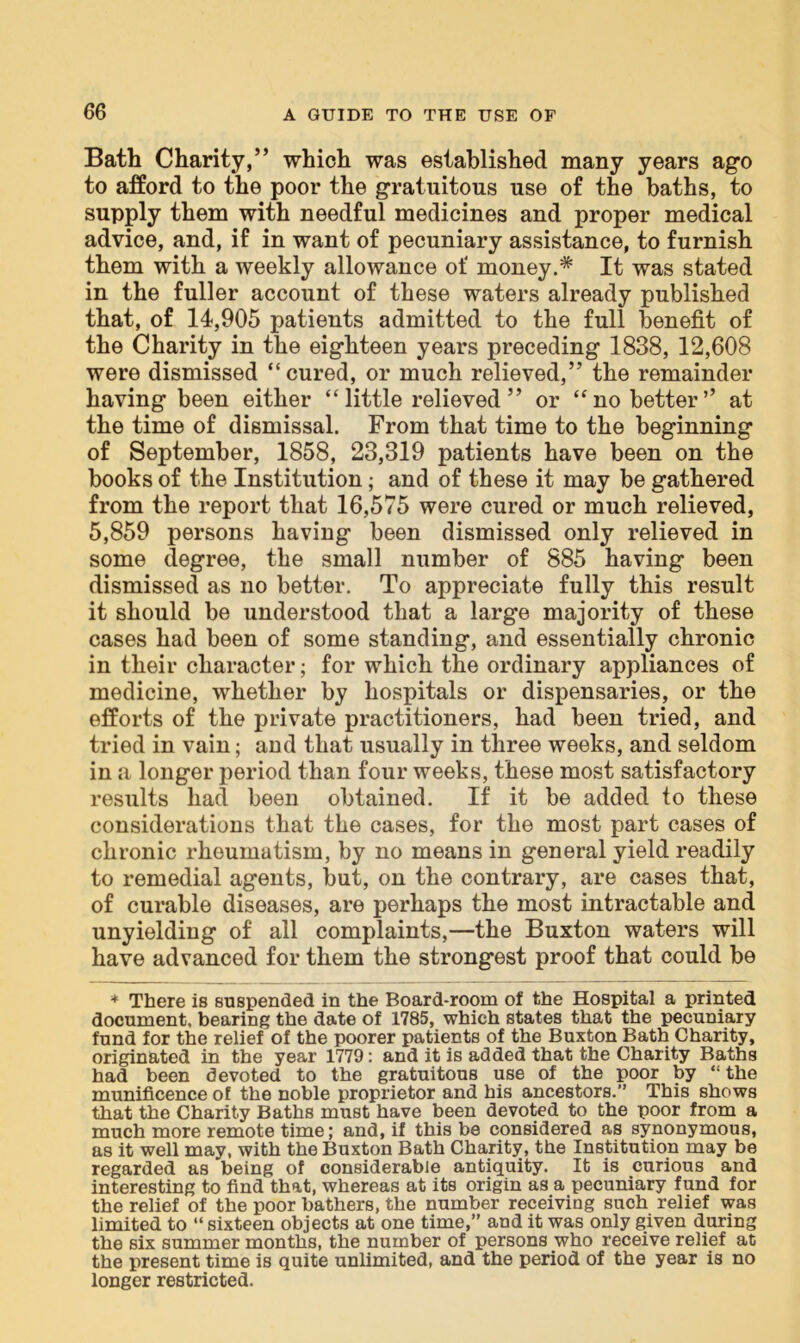 Bath Charity,” which was established many years ago to afford to the poor the gratuitous use of the baths, to supply them with needful medicines and proper medical advice, and, if in want of pecuniary assistance, to furnish them with a weekly allowance of money.* It was stated in the fuller account of these waters already published that, of 14,905 patients admitted to the full benefit of the Charity in the eighteen years preceding 1838, 12,608 were dismissed “cured, or much relieved,” the remainder having been either “little relieved” or “no better” at the time of dismissal. From that time to the beginning of September, 1858, 23,319 patients have been on the books of the Institution; and of these it may be gathered from the report that 16,575 were cured or much relieved, 5,859 persons having been dismissed only relieved in some degree, the small number of 885 having been dismissed as no better. To appreciate fully this result it should be understood that a large majority of these cases had been of some standing, and essentially chronic in their character; for which the ordinary appliances of medicine, whether by hospitals or dispensaries, or the efforts of the private practitioners, had been tried, and tried in vain; and that usually in three weeks, and seldom in a longer period than four weeks, these most satisfactory results had been obtained. If it be added to these considerations that the cases, for the most part cases of chronic rheumatism, by no means in general yield readily to remedial agents, but, on the contrary, are cases that, of curable diseases, are perhaps the most intractable and unyielding of all complaints,—the Buxton waters will have advanced for them the strongest proof that could be * There is suspended in the Board-room of the Hospital a printed document, bearing the date of 1785, which states that the pecuniary fund for the relief of the poorer patients of the Buxton Bath Charity, originated in the year 1779: and it is added that the Charity Baths had been devoted to the gratuitous use of the poor by “ the munificence of the noble proprietor and his ancestors.” This shows that the Charity Baths must have been devoted to the poor from a much more remote time; and, if this be considered as synonymous, as it well may, with the Buxton Bath Charity, the Institution may be regarded as being of considerable antiquity. It is curious and interesting to find that, whereas at its origin as a pecuniary fund for the relief of the poor bathers, the number receiving such relief was limited to “ sixteen objects at one time,” and it was only given during the six summer months, the number of persons who receive relief at the present time is quite unlimited, and the period of the year is no longer restricted.
