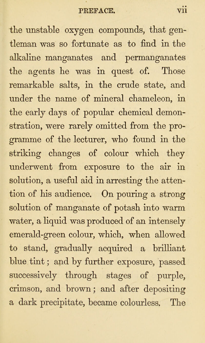 the unstable oxygen compounds, that gen- tleman was so fortunate as to find in the alkaline manganates and permanganates the agents he was in quest of. Those remarkable salts, in the crude state, and under the name of mineral chameleon, in the early days of popular chemical demon- stration, were rarely omitted from the pro- gramme of the lecturer, who found in the striking changes of colour which they underwent from exposure to the air in solution, a useful aid in arresting the atten- tion of his audience. On pouring a strong solution of manganate of potash into warm water, a liquid was produced of an intensely emerald-green colour, which, when allowed to stand, gradually acquired a brilliant blue tint; and by further exposure, passed successively through stages of purple, crimson, and brown; and after depositing a dark precipitate, became colourless. The