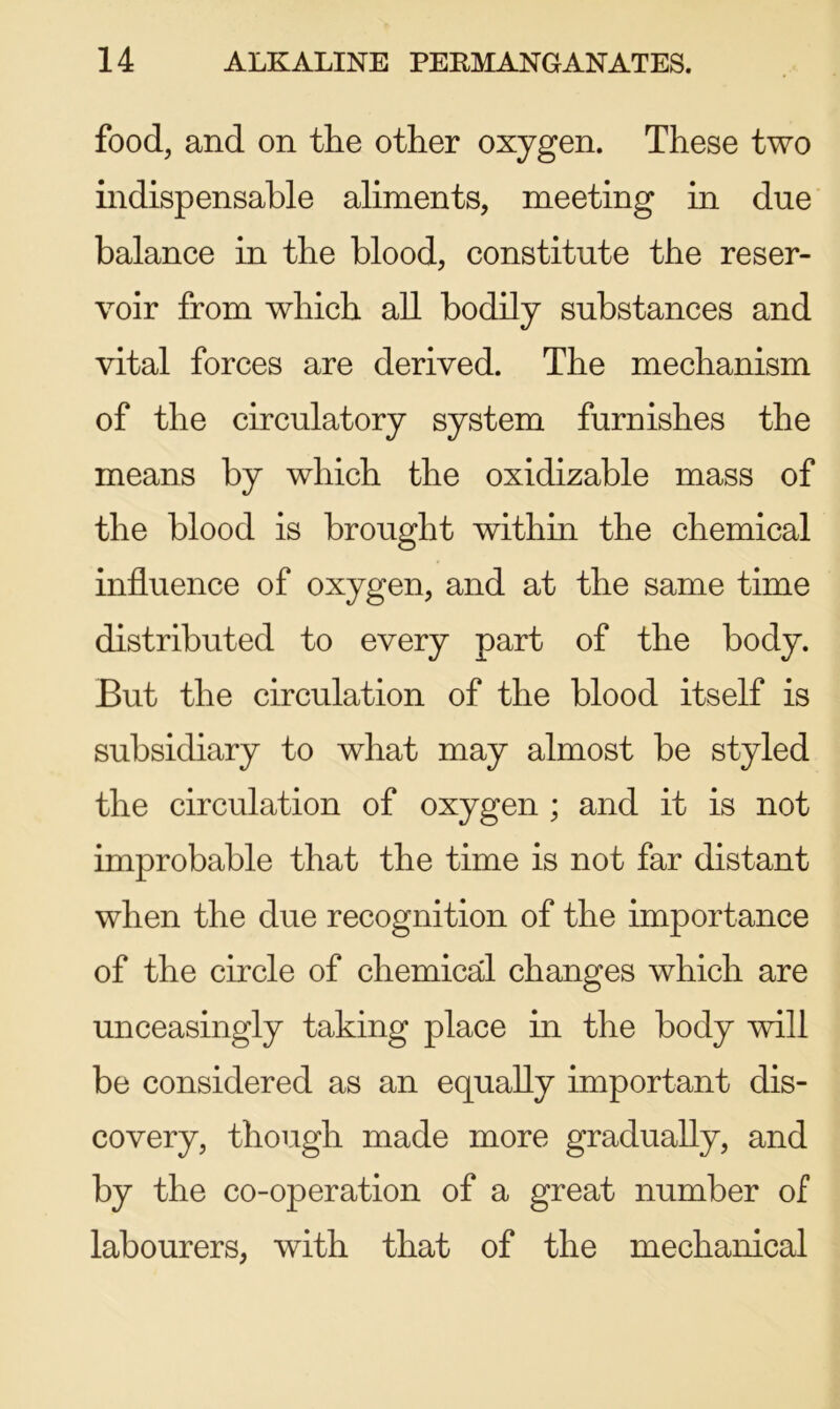 food, and on the other oxygen. These two indispensable aliments, meeting in due balance in the blood, constitute the reser- voir from which all bodily substances and vital forces are derived. The mechanism of the circulatory system furnishes the means by which the oxidizable mass of the blood is brought within the chemical influence of oxygen, and at the same time distributed to every part of the body. But the circulation of the blood itself is subsidiary to what may almost be styled the circulation of oxygen ; and it is not improbable that the time is not far distant when the due recognition of the importance of the circle of chemical changes which are unceasingly taking place in the body will be considered as an equally important dis- covery, though made more gradually, and by the co-operation of a great number of labourers, with that of the mechanical