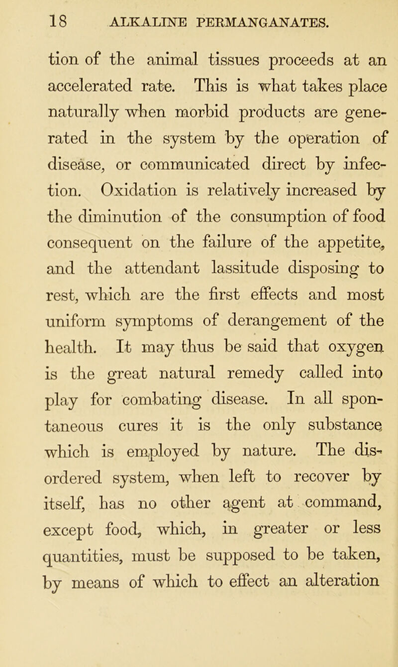 tion of the animal tissues proceeds at an accelerated rate. This is what takes place naturally when morbid products are gene- rated in the system by the operation of disease, or communicated direct by infec- tion. Oxidation is relatively increased by the diminution of the consumption of food consequent on the failure of the appetite, and the attendant lassitude disposing to rest, which are the first effects and most uniform symptoms of derangement of the health. It may thus be said that oxygen is the great natural remedy called into play for combating disease. In all spon- taneous cures it is the only substance which is employed by nature. The dis- ordered system, when left to recover by itself, has no other agent at command, except food, which, in greater or less quantities, must be supposed to be taken, by means of which to effect an alteration