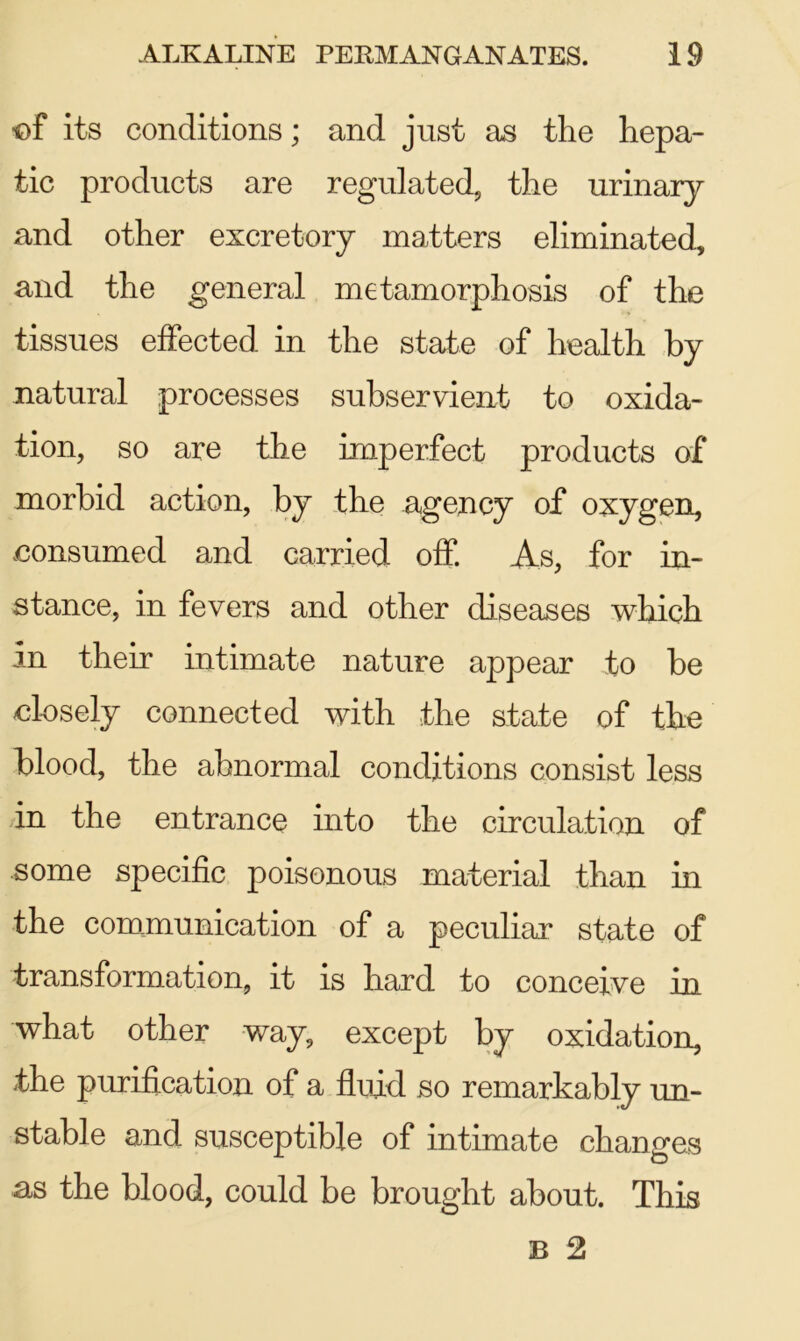 •of its conditions; and just as the hepa- tic products are regulated, the urinary and other excretory matters eliminated, and the general metamorphosis of the tissues effected in the state of health by natural processes subservient to oxida- tion, so are the imperfect products of morbid action, by the agency of oxygen, .consumed and carried off. As, for in- stance, in fevers and other diseases which in their intimate nature appear to be closely connected with the state of the blood, the abnormal conditions consist less in the entrance into the circulation of some specific poisonous material than in the communication of a peculiar state of transformation, it is hard to conceive in what other way, except by oxidation, the purification of a fluid so remarkably un- stable and susceptible of intimate changes as the blood, could be brought about. This B 2