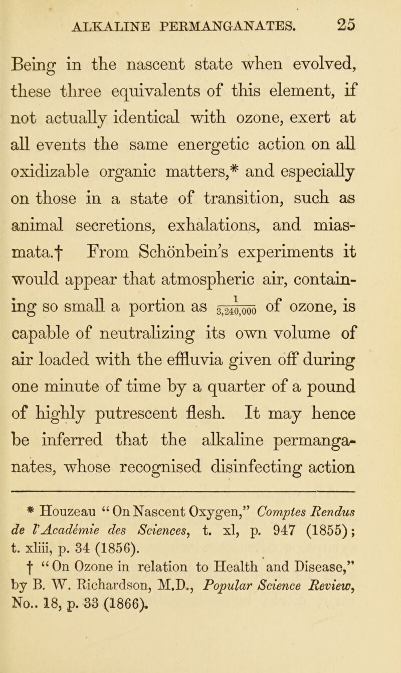 Being in the nascent state when evolved, these three equivalents of this element, if* not actually identical with ozone, exert at all events the same energetic action on all oxidizable organic matters,* and especially on those in a state of transition, such as animal secretions, exhalations, and mias- mata, f From Schonbeins experiments it would appear that atmospheric air, contain- ing so small a portion as 3>24o,ooq of ozone, is capable of neutralizing its own volume of air loaded with the effluvia given off during one minute of time by a quarter of a pound of highly putrescent flesh. It may hence be inferred that the alkaline permanga- nates, whose recognised disinfecting action * Houzeau “ On Nascent Oxygen,” Comples Rendus de VAcademie des Sciences, t. xl, p. 947 (1855); t. xliii, p. 34 (1856). f “ On Ozone in relation to Health and Disease/’ by B. W. Richardson, M.D., Popular Science Review, No.. 18, p. 33 (1866),