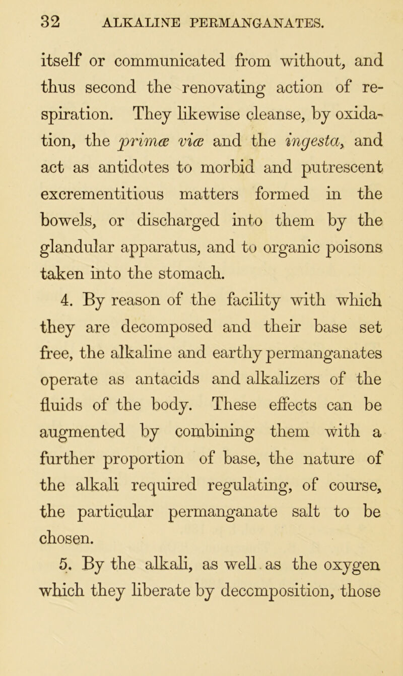 itself or communicated from without, and thus second the renovating action of re- spiration. They likewise cleanse, by oxida- tion, the primes vies and the ingesta> and act as antidotes to morbid and putrescent excrementitious matters formed in the bowels, or discharged into them by the glandular apparatus, and to organic poisons taken into the stomach. 4. By reason of the facility with which they are decomposed and their base set free, the alkaline and earthy permanganates operate as antacids and alkalizers of the fluids of the body. These effects can be augmented by combining them with a further proportion of base, the nature of the alkali required regulating, of course, the particular permanganate salt to be chosen. 5. By the alkali, as well as the oxygen which they liberate by decomposition, those
