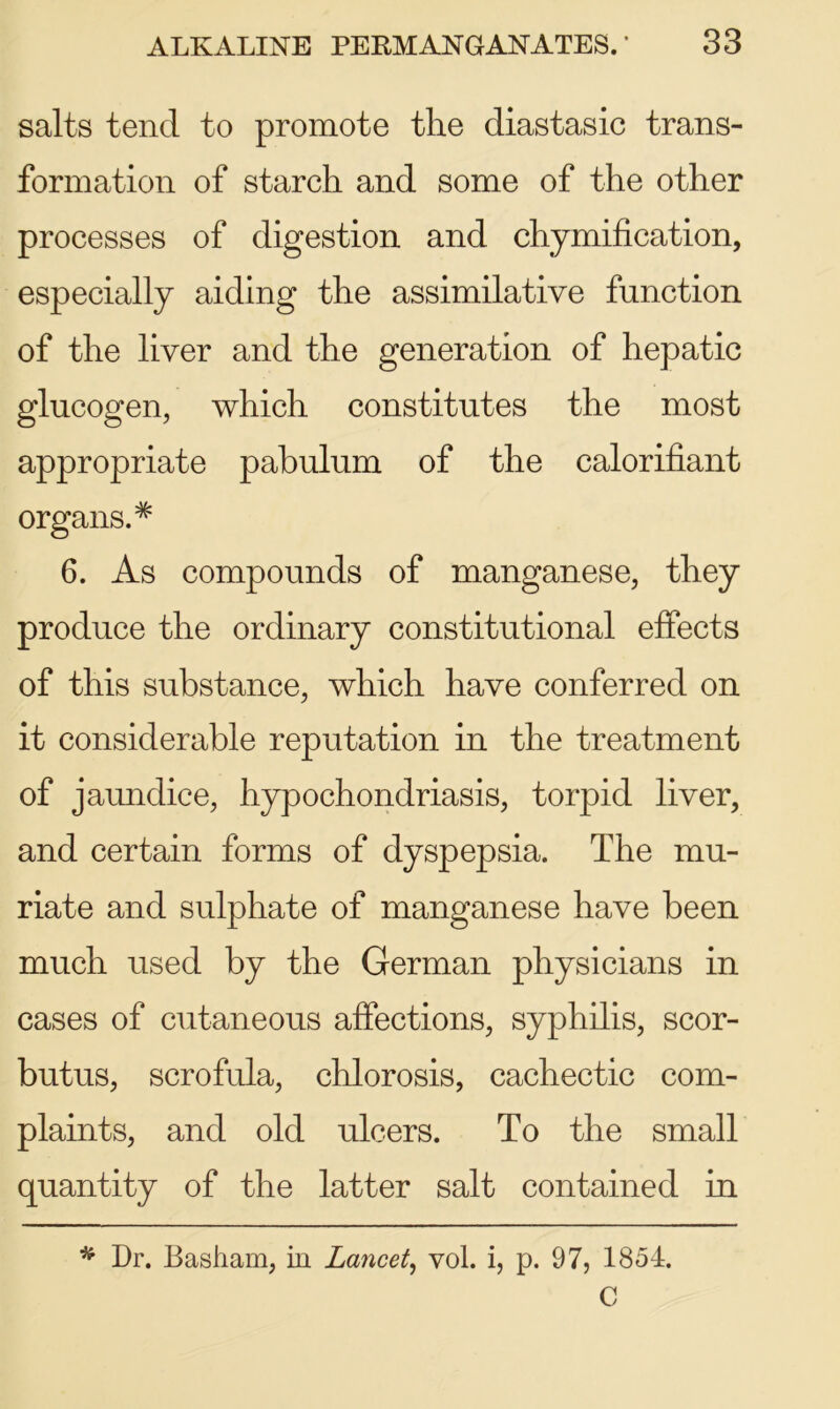 salts tend to promote the diastasic trans- formation of starch and some of the other processes of digestion and chymification, especially aiding the assimilative function of the liver and the generation of hepatic glucogen, which constitutes the most appropriate pabulum of the calorifiant organs.# 6. As compounds of manganese, they produce the ordinary constitutional effects of this substance, which have conferred on it considerable reputation in the treatment of jaundice, hypochondriasis, torpid liver, and certain forms of dyspepsia. The mu- riate and sulphate of manganese have been much used by the German physicians in cases of cutaneous affections, syphilis, scor- butus, scrofula, chlorosis, cachectic com- plaints, and old ulcers. To the small quantity of the latter salt contained in * Dr. Basham, in Lancet, vol. i, p. 97, 1854. C