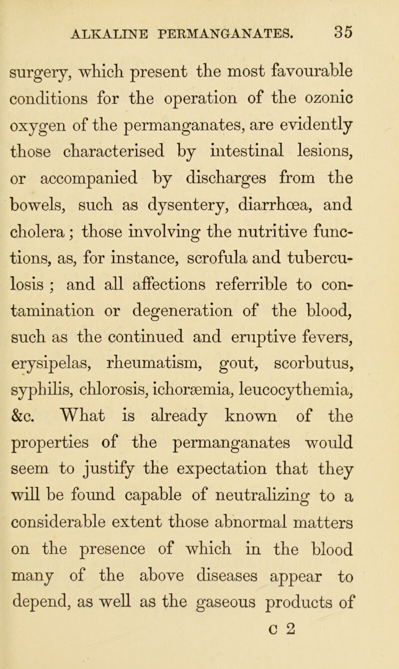 surgery, which present the most favourable conditions for the operation of the ozonic oxygen of the permanganates, are evidently those characterised by intestinal lesions, or accompanied by discharges from the bowels, such as dysentery, diarrhoea, and cholera; those involving the nutritive func- tions, as, for instance, scrofula and tubercu- losis ; and all affections referrible to con- tamination or degeneration of the blood, such as the continued and eruptive fevers, erysipelas, rheumatism, gout, scorbutus, syphilis, chlorosis, ichoraemia, leucocythemia, &c. What is already known of the properties of the permanganates would seem to justify the expectation that they will be found capable of neutralizing to a considerable extent those abnormal matters on the presence of which in the blood many of the above diseases appear to depend, as well as the gaseous products of C 2