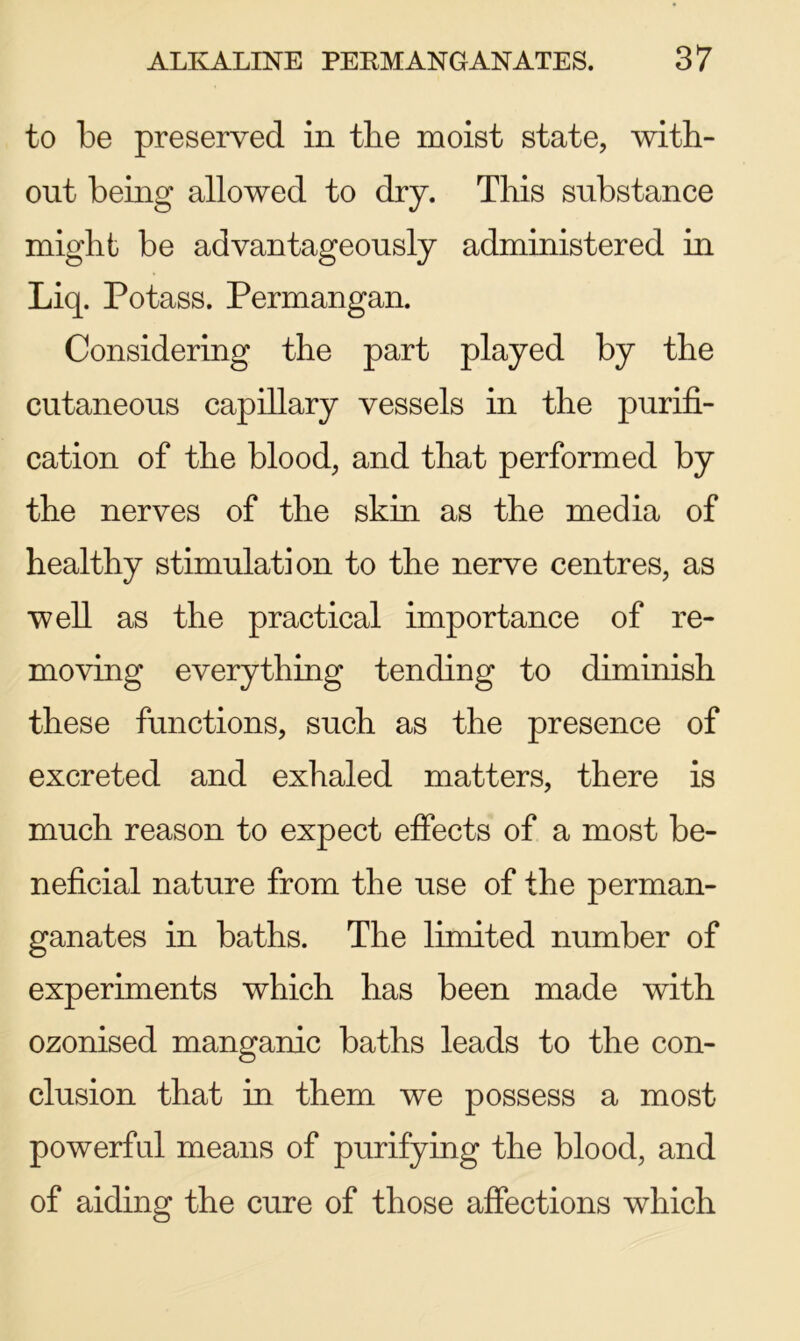 to be preserved in the moist state, with- out being allowed to dry. This substance might be advantageously administered in Liq. Potass. Permangan. Considering the part played by the cutaneous capillary vessels in the purifi- cation of the blood, and that performed by the nerves of the skin as the media of healthy stimulation to the nerve centres, as well as the practical importance of re- moving everything tending to diminish these functions, such as the presence of excreted and exhaled matters, there is much reason to expect effects of a most be- neficial nature from the use of the perman- ganates in baths. The limited number of experiments which has been made with ozonised manganic baths leads to the con- clusion that in them we possess a most powerful means of purifying the blood, and of aiding the cure of those affections which