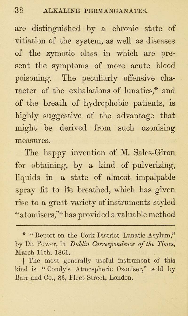 are distinguished by a chronic state of vitiation of the system, as well as diseases of the zymotic class in which are pre- sent the symptoms of more acute blood poisoning. The peculiarly offensive cha- racter of the exhalations of lunatics,* and of the breath of hydrophobic patients, is highly suggestive of the advantage that might be derived from such ozonising measures. The happy invention of M. Sales-Giron for obtaining, by a kind of pulverizing, liquids in a state of almost impalpable spray fit to be breathed, which has given rise to a great variety of instruments styled “ atomisers,”t has provided a valuable method * “ Report on the Cork District Lunatic Asylum,” by Dr. Power, in Dublin Correspondence of the Times, March 11th, 1861. f The most generally useful instrument of this kind is “ Condy’s Atmospheric Ozoniser,” sold by Barr and Co., 83, Fleet Street, London.