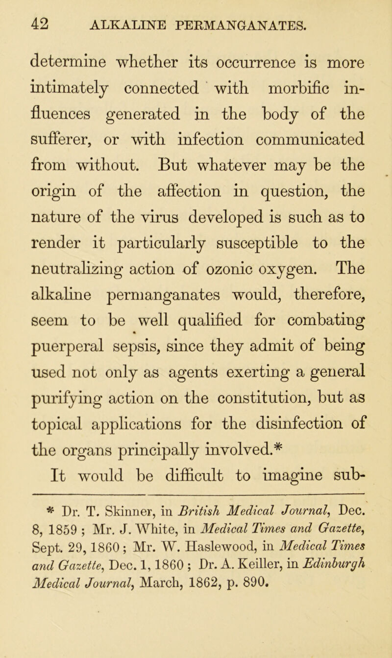 determine whether its occurrence is more intimately connected with morbific in- fluences generated in the body of the sufferer, or with infection communicated from without. But whatever may be the origin of the affection in question, the nature of the virus developed is such as to render it particularly susceptible to the neutralizing action of ozonic oxygen. The alkaline permanganates would, therefore, seem to be well qualified for combating puerperal sepsis, since they admit of being used not only as agents exerting a general purifying action on the constitution, but as topical applications for the disinfection of the organs principally involved.# It would be difficult to imagine sub- * Dr. T. Skinner, in British Medical Journal, Dec. 8, 1859 ; Mr. J. White, in Medical Times and Gazette, Sept. 29, 1860; Mr. W. Haslewood, in Medical Times and Gazette, Dec. 1,1860 ; Dr. A. Keiller, in Edinburgh Medical Journal, March, 1862, p. 890.