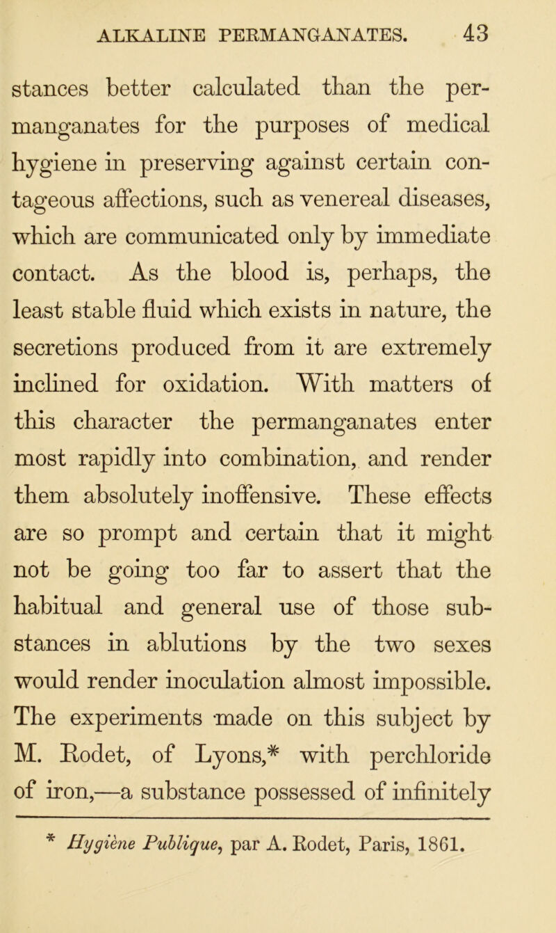 stances better calculated than the per- manganates for the purposes of medical hygiene in preserving against certain con- tageous affections, such as venereal diseases, which are communicated only by immediate contact. As the blood is, perhaps, the least stable fluid which exists in nature, the secretions produced from it are extremely inclined for oxidation. With matters of this character the permanganates enter most rapidly into combination, and render them absolutely inoffensive. These effects are so prompt and certain that it might not be going too far to assert that the habitual and general use of those sub- stances in ablutions by the two sexes would render inoculation almost impossible. The experiments -made on this subject by M. Rodet, of Lyons,# with perchloride of iron,—a substance possessed of infinitely * Hygiene Publique, par A. Rodet, Paris, 1861.