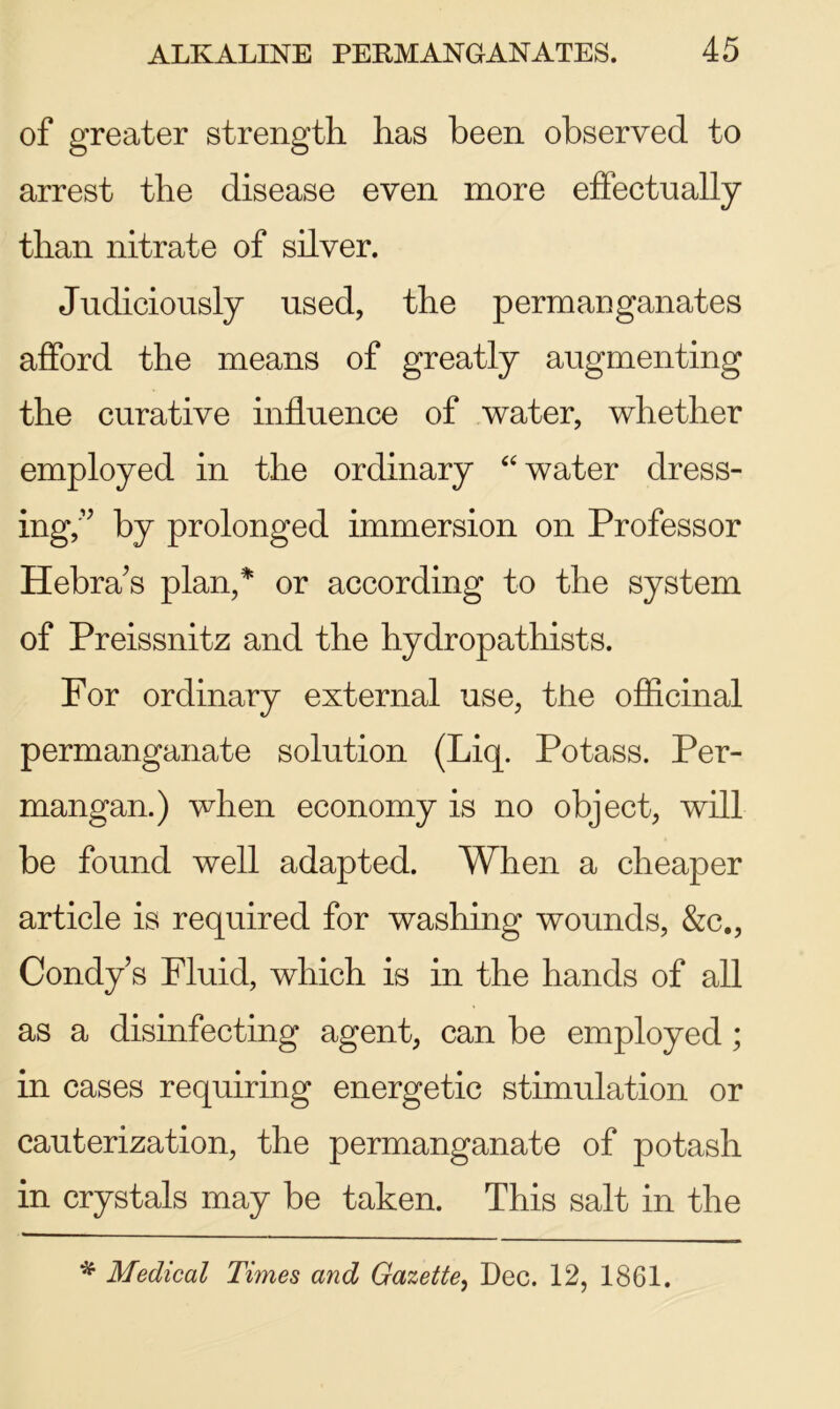 of greater strength has been observed to arrest the disease even more effectually than nitrate of silver. Judiciously used, the permanganates afford the means of greatly augmenting the curative influence of water, whether employed in the ordinary 44 water dress- ing,'” by prolonged immersion on Professor Hebra’s plan,* or according to the system of Preissnitz and the hydropathists. For ordinary external use, the officinal permanganate solution (Liq. Potass. Per- mangan.) when economy is no object, will be found well adapted. When a cheaper article is required for washing wounds, &c., Condy’s Fluid, which is in the hands of all as a disinfecting agent, can be employed; in cases requiring energetic stimulation or cauterization, the permanganate of potash in crystals may be taken. This salt in the * Medical Times and Gazette, Dec. 12, 1861.