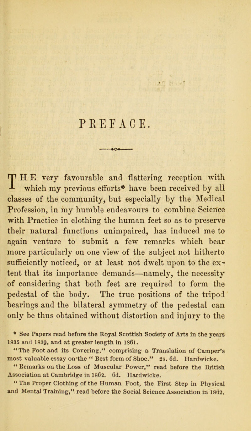 PREFACE. rp H E very favourable and flattering reception with which my previous efforts* have been received by all classes of the community, but especially by the Medical Profession, in my humble endeavours to combine Science with Practice in clothing the human feet so as to preserve their natural functions unimpaired, has induced me to again venture to submit a few remarks which bear more particularly on one view of the subject not hitherto sufficiently noticed, or at least not dwelt upon to the ex- tent that its importance demands—namely, the necessity of considering that both feet are required to form the pedestal of the body. The true positions of the tripod bearings and the bilateral symmetry of the pedestal can only be thus obtained without distortion and injury to the * See Papers read before the Royal Scottish Society of Arts in the years 1835 and 1839, and at greater length in 1861. “The Foot and its Covering,” comprising a Translation of Camper’s most valuable essay on’the “ Best form of Shoe.” 2s. 6d. Hardwicke. “ Remarks on the Loss of Muscular Power,” read before the British Association at Cambridge in 1862. 6d. Hardwicke. “ The Proper Clothing of the Human Foot, the First Step in Physical and Mental Training,” read before the Social Science Association in 1862.