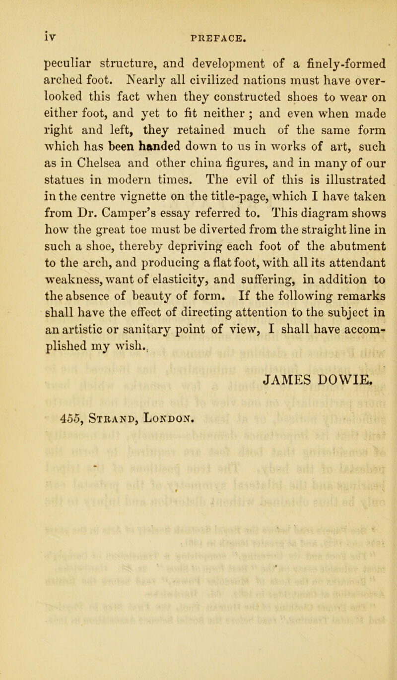 peculiar structure, and development of a finely-formed arched foot. Nearly all civilized nations must have over- looked this fact when they constructed shoes to wear on either foot, and yet to fit neither ; and even when made right and left, they retained much of the same form which has been handed down to us in works of art, such as in Chelsea and other china figures, and in many of our statues in modern times. The evil of this is illustrated in the centre vignette on the title-page, which I have taken from Dr. Camper’s essay referred to. This diagram shows how the great toe must be diverted from the straight line in such a shoe, thereby depriving each foot of the abutment to the arch, and producing a flat foot, with all its attendant weakness, want of elasticity, and suffering, in addition to the absence of beauty of form. If the following remarks shall have the effect of directing attention to the subject in an artistic or sanitary point of view, I shall have accom- plished my wish., JAMES DOWIE. 455, Strand, London.