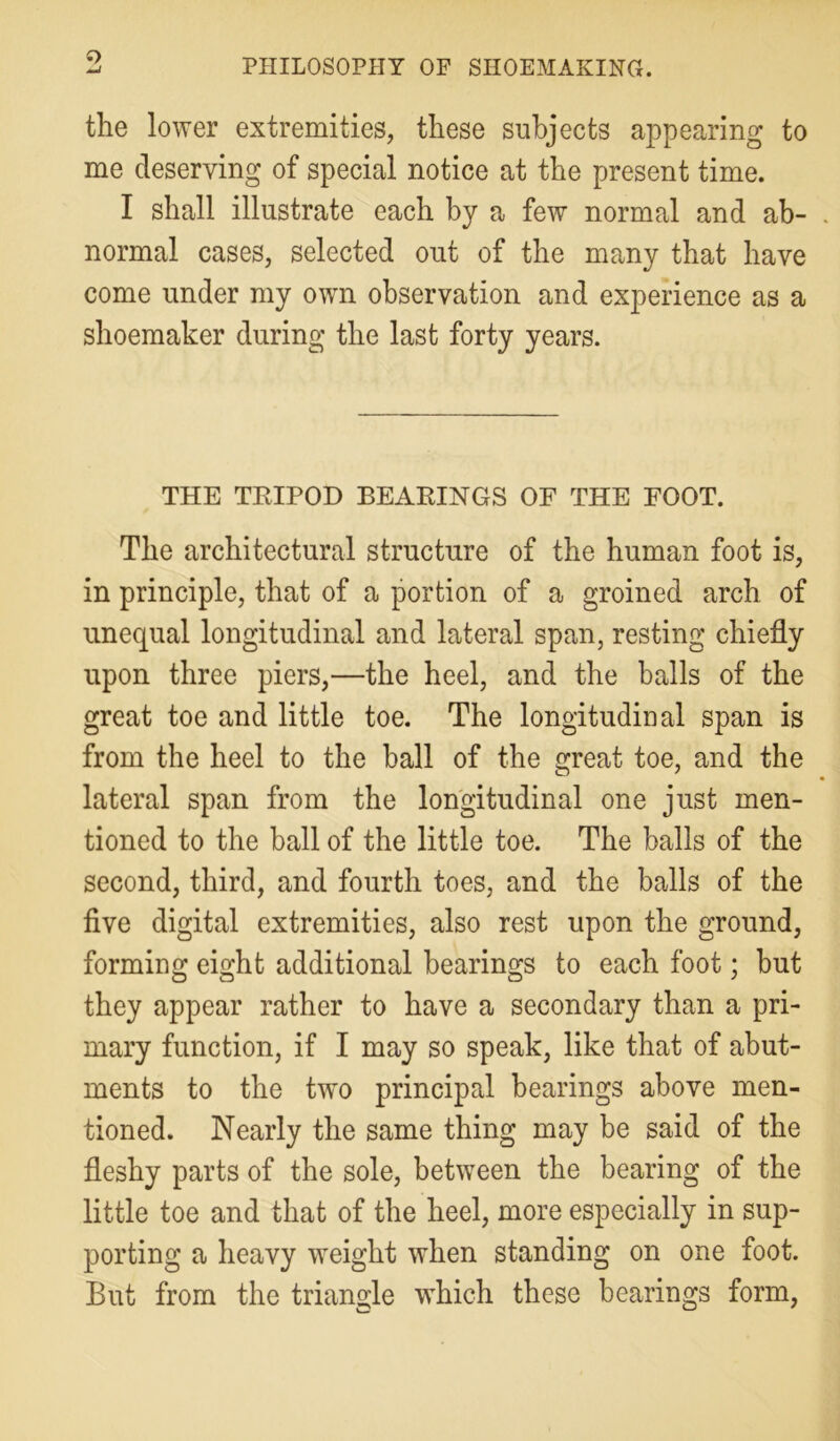 the lower extremities, these subjects appearing to me deserving of special notice at the present time. I shall illustrate each by a few normal and ab- normal cases, selected out of the many that have come under my own observation and experience as a shoemaker during the last forty years. THE TRIPOD BEARINGS OF THE FOOT. The architectural structure of the human foot is, in principle, that of a portion of a groined arch of unequal longitudinal and lateral span, resting chiefly upon three piers,—the heel, and the balls of the great toe and little toe. The longitudinal span is from the heel to the ball of the great toe, and the lateral span from the longitudinal one just men- tioned to the ball of the little toe. The balls of the second, third, and fourth toes, and the balls of the five digital extremities, also rest upon the ground, forming eight additional bearings to each foot; but they appear rather to have a secondary than a pri- mary function, if I may so speak, like that of abut- ments to the twm principal bearings above men- tioned. Nearly the same thing may be said of the fleshy parts of the sole, between the bearing of the little toe and that of the heel, more especially in sup- porting a heavy weight when standing on one foot. But from the triangle which these bearings form,