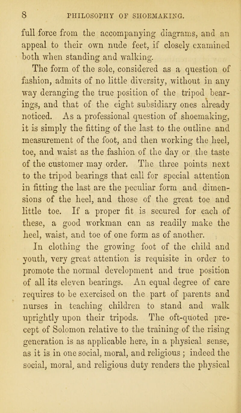 full force from the accompanying diagrams, and an appeal to their own nude feet, if closely examined both when standing and walking:. The form of the sole, considered as a question of fashion, admits of no little diversity, without in any way deranging the true position of the tripod bear- ings, and that of the eight subsidiary ones already noticed. Asa professional question of shoemaking, it is simply the fitting of the last to the outline and measurement of the foot, and then working the heel, toe, and waist as the fashion of the day or the taste of the customer may order. The three points next to the tripod bearings that call for special attention in fitting the last are the peculiar form and dimen- sions of the heel, and those of the great toe and little toe. If a proper fit is secured for each of these, a good workman can as readily make the heel, waist, and toe of one form as of another. In clothing: the growing foot of the child and youth, very great attention is requisite in order to promote the normal development and true position of all its eleven bearings. An equal degree of care requires to be exercised on the part of parents and nurses in teaching children to stand and walk uprightly upon their tripods. The oft-quoted pre- cept of Solomon relative to the training of the rising generation is as applicable here, in a physical sense, as it is in one social, moral, and religious ; indeed the social, moral, and religious duty renders the physical