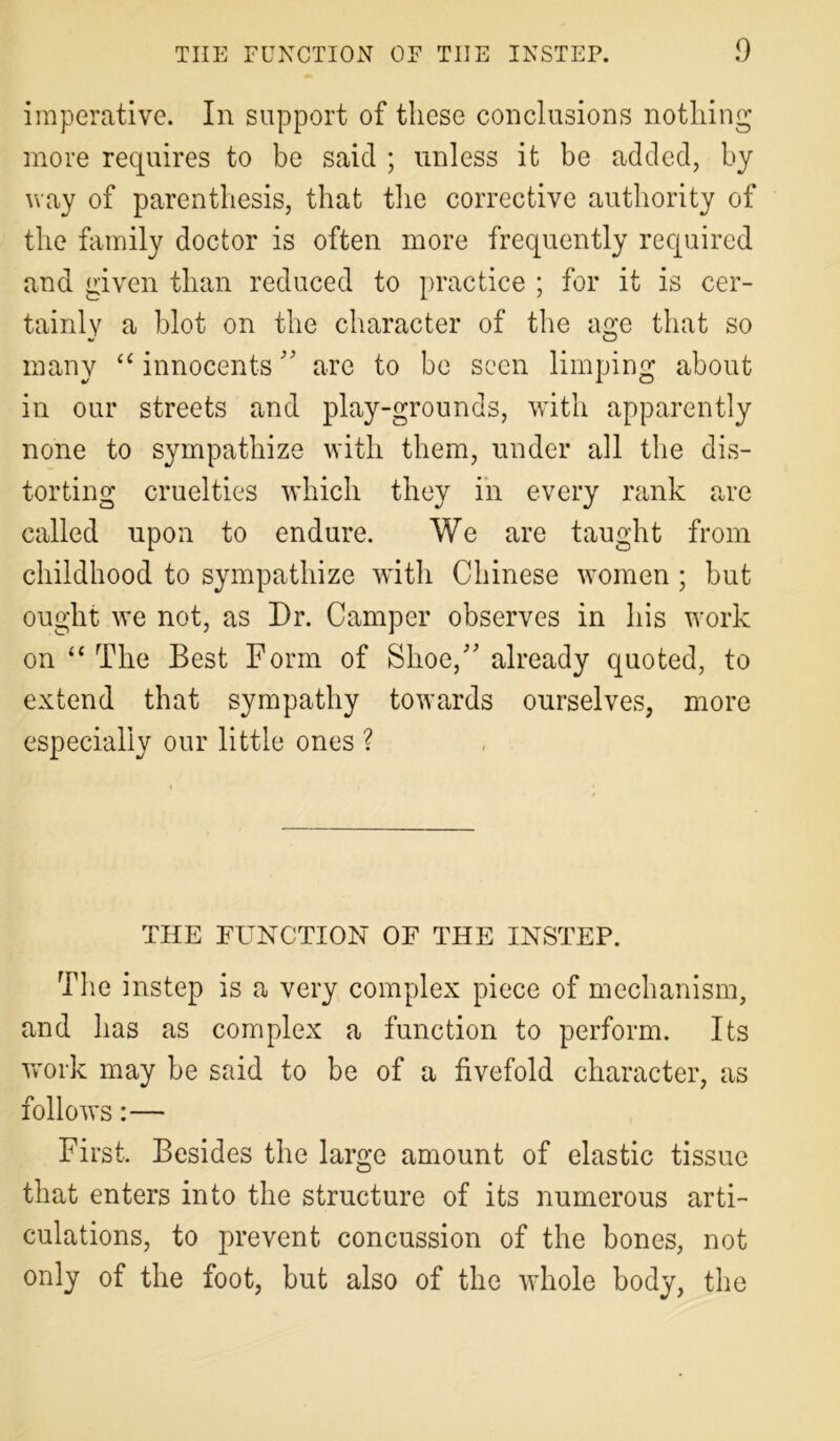 imperative. In support of these conclusions nothing more requires to be said ; unless it be added, by way of parenthesis, that the corrective authority of the family doctor is often more frequently required and given than reduced to practice ; for it is cer- tainly a blot on the character of the age that so many “ innocents ” are to be seen limping about in our streets and play-grounds, with apparently none to sympathize with them, under all the dis- torting cruelties which they in every rank are called upon to endure. We are taught from childhood to sympathize with Chinese women; but ought we not, as Dr. Camper observes in his work on “ The Best Form of Shoe/'already quoted, to extend that sympathy towards ourselves, more especially our little ones ? THE FUNCTION OF THE INSTEP. The instep is a very complex piece of mechanism, and has as complex a function to perform. Its work may be said to be of a fivefold character, as follows:— First. Besides the large amount of elastic tissue that enters into the structure of its numerous arti- culations, to prevent concussion of the bones, not only of the foot, but also of the whole body, the