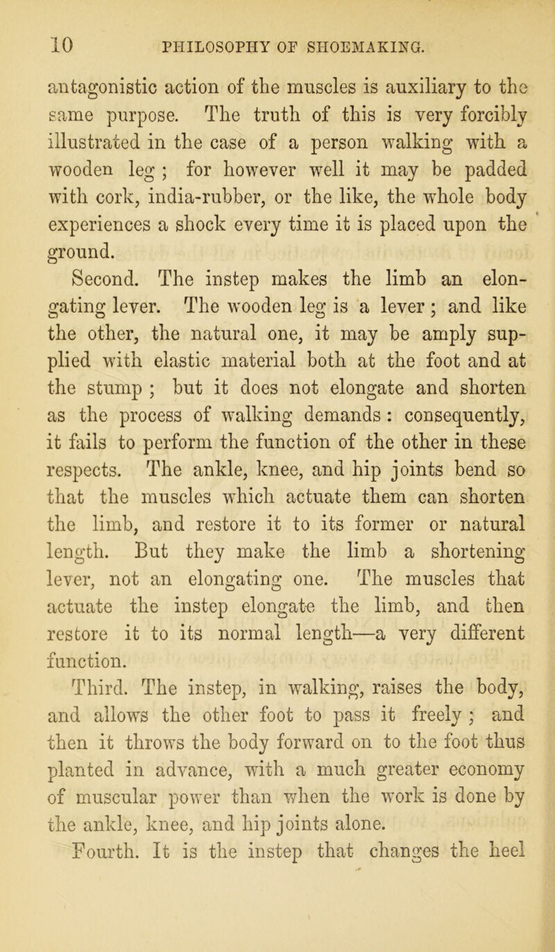 antagonistic action of the muscles is auxiliary to the same purpose. The truth of this is very forcibly illustrated in the case of a person walking with a wooden leg ; for however well it may be padded with cork, india-rubber, or the like, the whole body experiences a shock every time it is placed upon the ground. Second. The instep makes the limb an elon- gating lever. The wooden leg is a lever; and like the other, the natural one, it may be amply sup- plied with elastic material both at the foot and at the stump ; but it does not elongate and shorten as the process of walking demands : consequently, it fails to perform the function of the other in these respects. The ankle, knee, and hip joints bend so that the muscles which actuate them can shorten the limb, and restore it to its former or natural length. But they make the limb a shortening lever, not an elongating one. The muscles that actuate the instep elongate the limb, and then restore it to its normal length—a very different function. Third. The instep, in walking, raises the body, and allows the other foot to pass it freely ; and then it throws the body forward on to the foot thus planted in advance, with a much greater economy of muscular power than when the work is done by the ankle, knee, and hip joints alone. Fourth. It is the instep that changes the heel