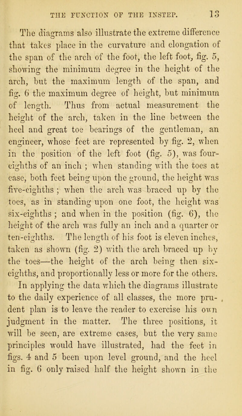 The diagrams also illustrate the extreme difference that takes place in the curvature and elongation of the span of the arch of the foot, the left foot, fig. 5, showing the minimum decree in the height of the arch, but the maximum length of the span, and fig. 6 the maximum degree of height, but minimum of length. Thus from actual measurement the height of the arch, taken in the line between the heel and great toe bearings of the gentleman, an engineer, whose feet are represented by fig. 2, when in the position of the left foot (fig. 5), was four- eighths of an inch ; when standing with the toes at ease, both feet being upon the ground, the height was five-eighths ; when the arch was braced up by the toes, as in standing upon one foot, the height was six-eighths ; and when in the position (fig. 6), the height of the arch was fully an inch and a quarter or ten-eighths. The length of his foot is eleven inches, taken as shown (fig. 2) with the arch braced up by the toes—the height of the arch being then six- eighths, and proportionally less or more for the others. In applying the data which the diagrams illustrate to the daily experience of all classes, the more pru- , dent plan is to leave the reader to exercise his own judgment in the matter. The three positions, it will be seen, are extreme cases, but the very same principles would have illustrated, had the feet in figs. 4 and 5 been upon level ground, and the heel in fig. 6 only raised half the height shown in the