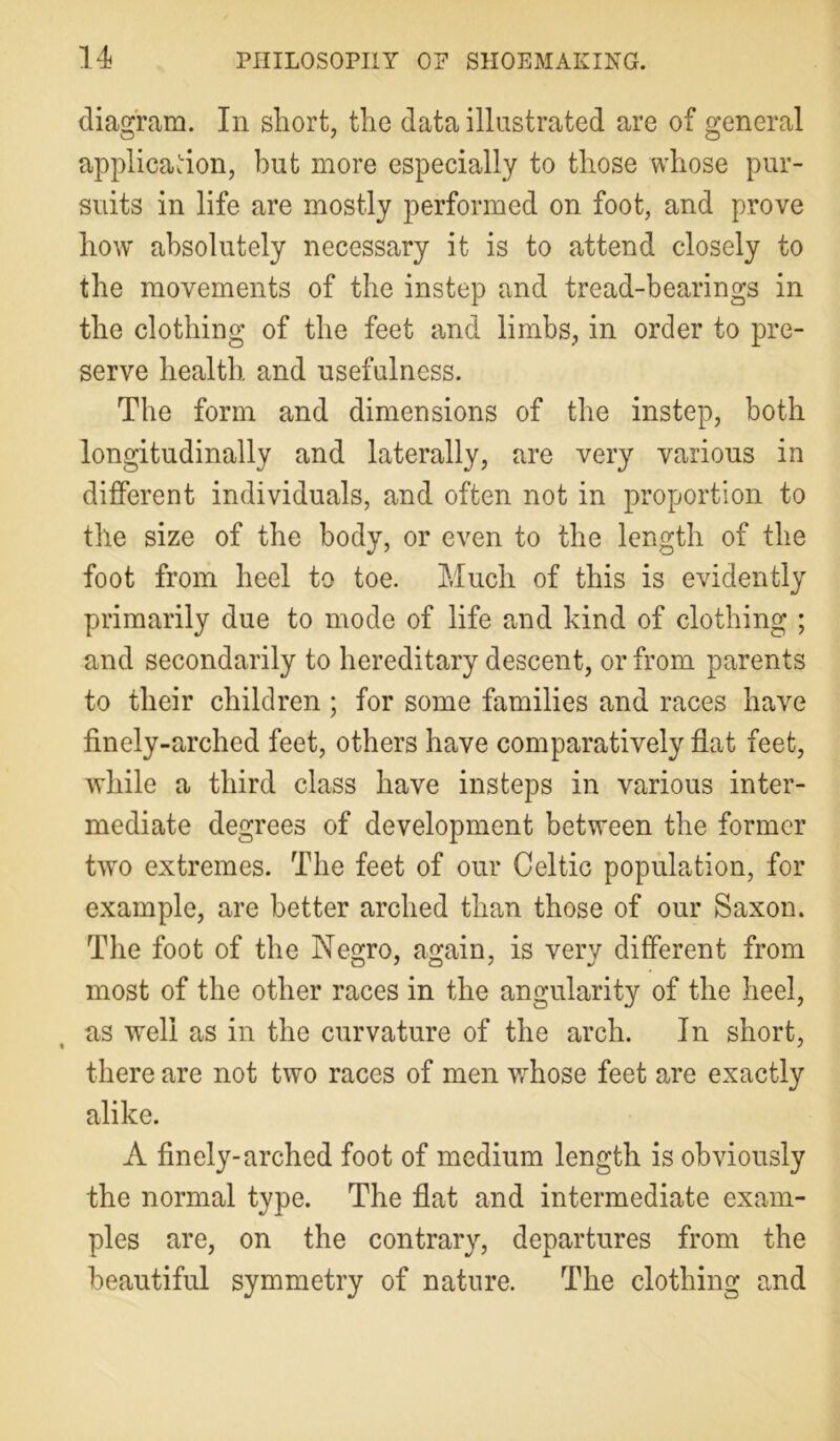 diagram. In short, the data illustrated are of general application, but more especially to those whose pur- suits in life are mostly performed on foot, and prove how absolutely necessary it is to attend closely to the movements of the instep and tread-bearings in the clothing of the feet and limbs, in order to pre- serve health and usefulness. The form and dimensions of the instep, both longitudinally and laterally, are very various in different individuals, and often not in proportion to the size of the body, or even to the length of the foot from heel to toe. Much of this is evidently primarily due to mode of life and kind of clothing ; and secondarily to hereditary descent, or from parents to their children; for some families and races have finely-arched feet, others have comparatively flat feet, while a third class have insteps in various inter- mediate degrees of development between the former two extremes. The feet of our Celtic population, for example, are better arched than those of our Saxon. The foot of the Negro, again, is very different from most of the other races in the angularity of the heel, as well as in the curvature of the arch. In short, there are not two races of men whose feet are exactly alike. A finely-arched foot of medium length is obviously the normal type. The flat and intermediate exam- ples are, on the contrary, departures from the beautiful symmetry of nature. The clothing and
