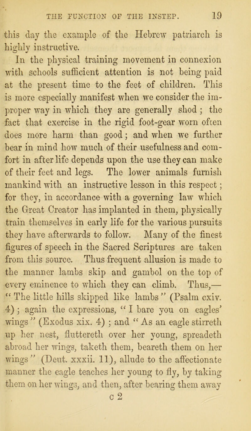 this day the example of the Hebrew patriarch is highly instructive. In the physical training movement in connexion with schools sufficient attention is not being paid at the present time to the feet of children. This is more especially manifest when we consider the im- proper way in which they are generally shod ; the fact that exercise in the rigid foot-gear worn often does more harm than good; and when wre further bear in mind how much of their usefulness and com- fort in after life depends upon the use they can make of their feet and legs. The lower animals furnish mankind with an instructive lesson in this respect; for they, in accordance with a governing law which the Great Creator has implanted in them, physically train themselves in early life for the various pursuits they have afterwards to follow. Many of the finest figures of speech in the Sacred Scriptures are taken from this source. Thus frequent allusion is made to the manner lambs skip and gambol on the top of every eminence to which they can climb. Thus,— “ The little hills skipped like lambs (Psalm cxiv. 4) ; again the expressions, “ I bare you on eagles' wings  (Exodus xix. 4) ; and <c As an eagle stirreth up her nest, fluttereth over her young, spreadeth abroad her wings, taketh them, beareth them on her wings (Dent, xxxii. 11), allude to the affectionate manner the eagle teaches her young to fly, by taking them on her wings, and then, after bearing them away c 2