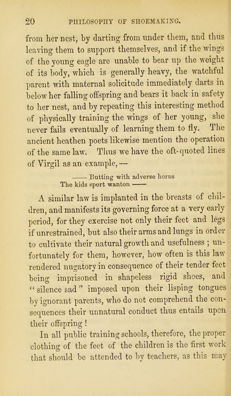 from her nest, by darting from under them, and thus leaving them to support themselves, and if the wings of the young eagle are unable to bear up the weight of its body, which is generally heavy, the watchful parent with maternal solicitude immediately darts in below her falling offspring and bears it back in safety to her nest, and by repeating this interesting method of physically training the wings of her young, she never fails eventually of learning them to fly. The ancient heathen poets likewise mention the operation of the same law. Thus we have the oft-quoted lines of Virgil as an example,— Butting with adverse horns The kids sport wanton A similar law is implanted in the breasts of chil- dren, and manifests its governing force at a very early period, for they exercise not only their feet and legs if unrestrained, but also their arms and lungs in order to cultivate their natural growth and usefulness ; un- fortunately for them, however, how often is this law rendered nugatory in consequence of their tender feet being imprisoned in shapeless rigid shoes, and “ silence sad ” imposed upon their lisping tongues by ignorant parents, who do not comprehend the con- sequences their unnatural conduct thus entails upon their offspring ! In all public training schools, therefore, the proper clothino' of the feet of the children is the first work that should be attended to by teachers, as this may