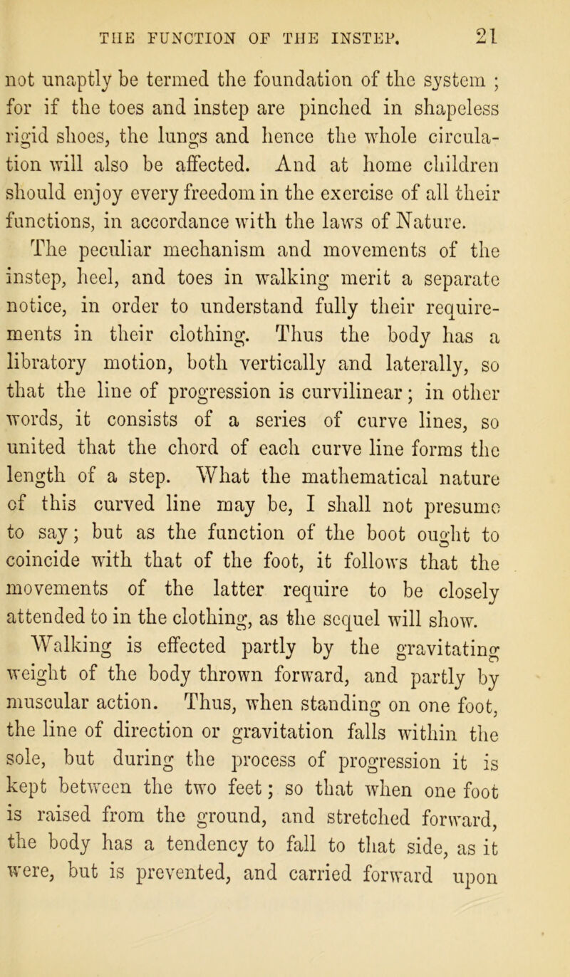not unaptly be termed the foundation of the system ; for if the toes and instep are pinched in shapeless rigid shoes, the lungs and hence the whole circula- tion will also be affected. And at home children should enjoy every freedom in the exercise of all their functions, in accordance with the laws of Nature. The peculiar mechanism and movements of the instep, heel, and toes in walking merit a separate notice, in order to understand fully their require- ments in their clothing. Thus the body has a libratory motion, both vertically and laterally, so that the line of progression is curvilinear; in other words, it consists of a series of curve lines, so united that the chord of each curve line forms the length of a step. What the mathematical nature of this curved line may be, I shall not presume to say; but as the function of the boot ought to coincide with that of the foot, it follows that the movements of the latter require to be closely attended to in the clothing, as the sequel will show. Walking is effected partly by the gravitating weight of the body thrown forward, and partly by muscular action. Thus, when standing on one foot, the line of direction or gravitation falls within the sole, but during the process of progression it is kept between the two feet; so that when one foot is raised from the ground, and stretched forward, the body has a tendency to fall to that side, as it were, but is prevented, and carried forward upon