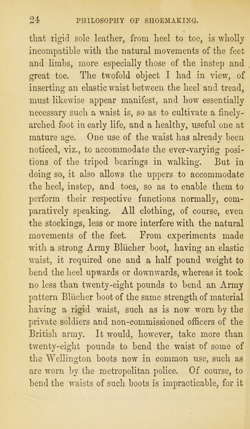 that rigid sole leather, from heel to toe, is wholly incompatible with the natural movements of the feet and limbs, more especially those of the instep and great toe. The twofold object I had in view, of inserting an elastic waist between the heel’and tread, must likewise appear manifest, and how essentially necessary such a waist is, so as to cultivate a finely- arched foot in early life, and a healthy, useful one at mature age. One use of the waist has already been noticed, viz., to accommodate the ever-varying posi- tions of the tripod bearings in walking. But in doing so, it also allows the uppers to accommodate the heel, instep, and toes, so as to enable them to perform their respective functions normally, com- paratively speaking. All clothing, of course, even the stockings, less or more interfere with the natural movements of the feet. From experiments made with a strong Army Bliicher boot, having an elastic waist, it required one and a half pound weight to bend the heel upwards or downwards, whereas it took no less than twenty-eight pounds to bend an Army pattern Bliicher boot of the same strength of material having a rigid waist, such as is now worn by the private soldiers and non-commissioned officers of the British army. It would, however, take more than twenty-eight pounds to bend the waist of some of the Wellington boots now in common use, such as are worn by the metropolitan police. Of course, to bend the waists of such boots is impracticable, for it