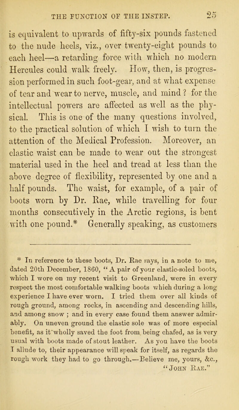 is equivalent to upwards of fifty-six pounds fastened to the nude heels, viz., over twenty-eight pounds to each heel—a retarding force with which no modern Hercules could walk freely. How, then, is progres- sion performed in such foot-gear, and at what expense of tear and wear to nerve, muscle, and mind ? for the intellectual powers are affected as well as the phy- sical. This is one of the many questions involved, to the practical solution of which I wish to turn the attention of the Medical Profession. Moreover, an clastic waist can be made to wear out the strongest material used in the heel and tread at less than the above degree of flexibility, represented by one and a half pounds. The waist, for example, of a pair of boots worn by Dr. Rae, while travelling for four months consecutively in the Arctic regions, is bent with one pound.* Generally speaking, as customers * In reference to these boots, Dr. Rae says, in a note to me, dated 20th December, 1860, “A pair of your elastic-soled boots, which I wore on my recent visit to Greenland, were in every respect the most comfortable walking boots which during a long experience I have ever worn. I tried them over all kinds of rough ground, among rocks, in ascending and descending hills, and among snow ; and in every case found them answer admir- ably. On uneven ground the elastic sole was of more especial benefit, as it'wliolly saved the foot from being chafed, as is very usual with boots made of stout leather. As you have the boots T allude to, their appearance will speak for itself, as regards the rough work they had to go through.—Believe me, yours, &c., “John Rae.”