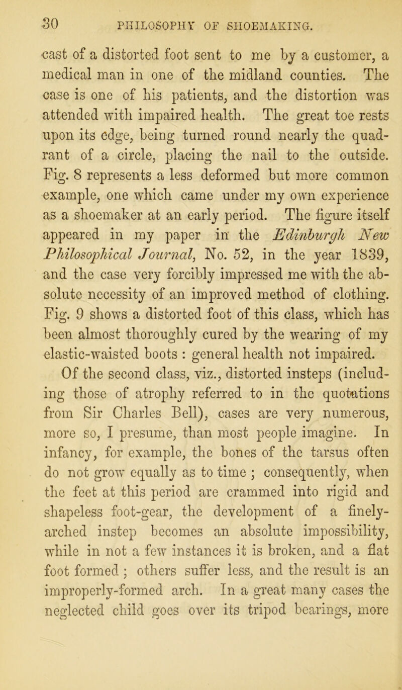 cast of a distorted foot sent to me by a customer, a medical man in one of the midland counties. The case is one of his patients, and the distortion was attended with impaired health. The great toe rests upon its edge, being turned round nearly the quad- rant of a circle, placing the nail to the outside. Fig. 8 represents a less deformed but more common example, one which came under my own experience as a shoemaker at an early period. The figure itself appeared in my paper in the Edinburgh New Philosophical JournalNo. 52, in the year 18S9, and the case very forcibly impressed mewfiththe ab- solute necessity of an improved method of clothing. Fig. 9 shows a distorted foot of this class, which has been almost thoroughly cured by the wearing of my elastic-waisted boots : general health not impaired. Of the second class, viz., distorted insteps (includ- ing those of atrophy referred to in the quotations from Sir Charles Bell), cases are very numerous, more so, I presume, than most people imagine. In infancy, for example, the bones of the tarsus often do not grow equally as to time ; consequently, when the feet at this period are crammed into rigid and shapeless foot-gear, the development of a finely- arched instep becomes an absolute impossibility, while in not a few instances it is broken, and a flat foot formed ; others suffer less, and the result is an improperly-formed arch. In a great many cases the neglected child goes over its tripod bearings, more