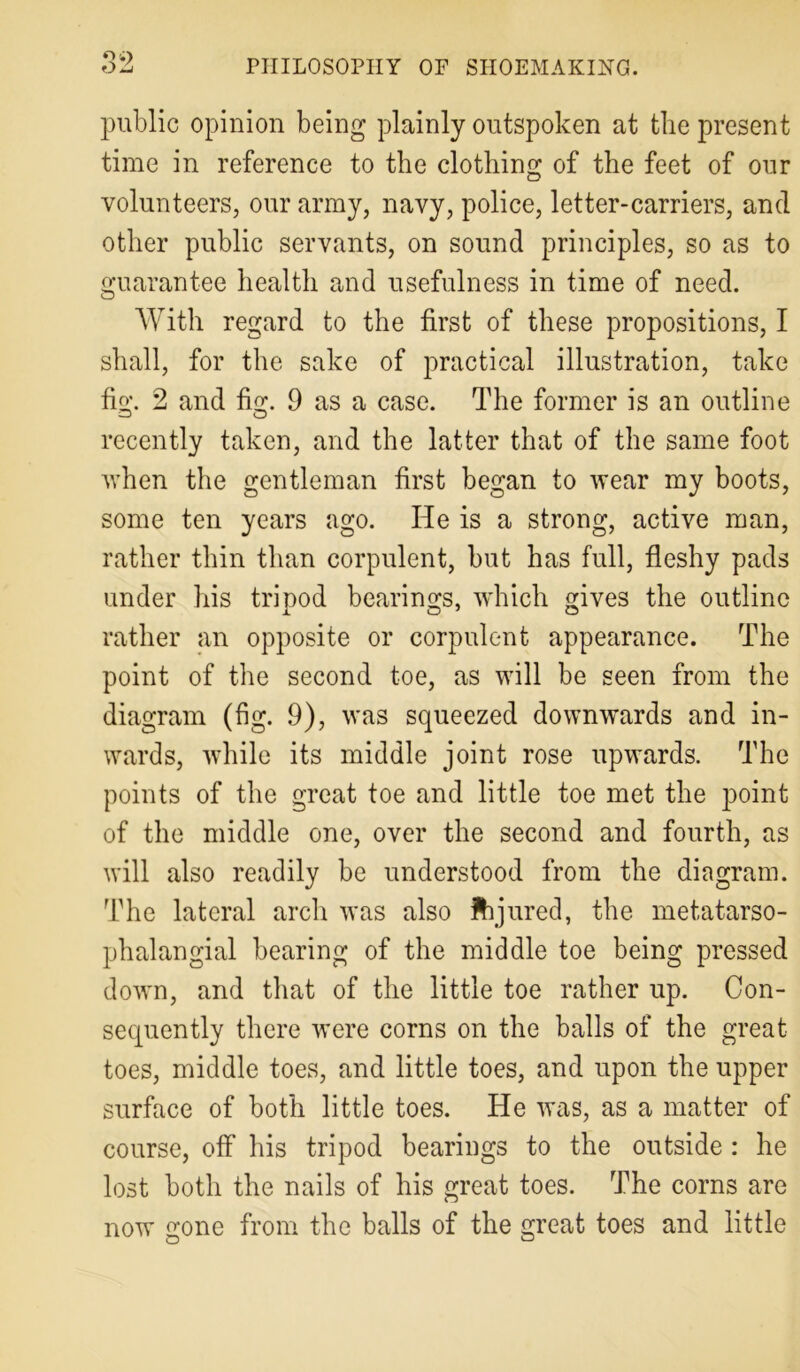 public opinion being plainly outspoken at the present time in reference to the clothing of the feet of our volunteers, our army, navy, police, letter-carriers, and other public servants, on sound principles, so as to guarantee health and usefulness in time of need. With regard to the first of these propositions, I shall, for the sake of practical illustration, take fig. 2 and fig. 9 as a case. The former is an outline recently taken, and the latter that of the same foot when the gentleman first began to wear my boots, some ten years ago. He is a strong, active man, rather thin than corpulent, but has full, fleshy pads under his tripod bearings, which gives the outline rather an opposite or corpulent appearance. The point of the second toe, as will be seen from the diagram (fig. 9), was squeezed downwards and in- wards, while its middle joint rose upwards. The points of the great toe and little toe met the point of the middle one, over the second and fourth, as will also readily be understood from the diagram. The lateral arch was also ftjured, the metatarso- phalangial bearing of the middle toe being pressed down, and that of the little toe rather up. Con- sequently there were corns on the balls of the great toes, middle toes, and little toes, and upon the upper surface of both little toes. He was, as a matter of course, off his tripod bearings to the outside : he lost both the nails of his great toes. The corns are now gone from the balls of the great toes and little