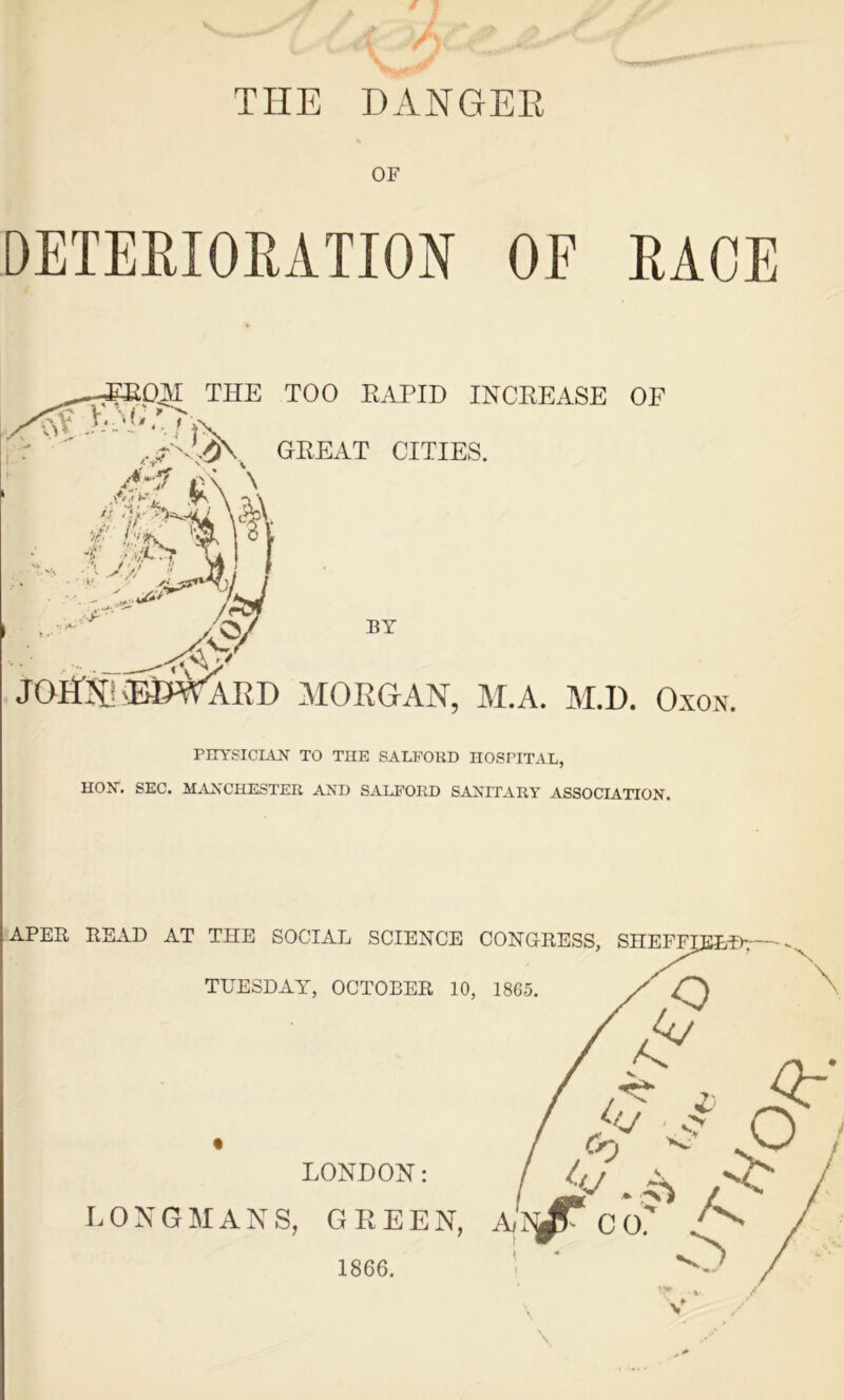 TIIE DANGER OF DETERIORATION OF RACE _ , SOM THE TOO RAPID INCREASE OF GREAT CITIES. Au,J r AP* r h 'V- s'US/ /r^l JOEJ^E&WARD MORGAN, M.A. M.D. Oxon. PHYSICIAN TO THE SALFORD HOSPITAL, HON. SEC. MANCHESTER AND SALFORD SANITARY ASSOCIATION. \ 1866.