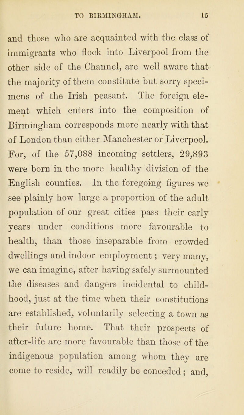 and those who are acquainted with the class of immigrants who flock into Liverpool from the other side of the Channel, are well aware that the majority of them constitute but sorry speci- mens of the Irish peasant. The foreign ele- ment which enters into the composition of Birmingham corresponds more nearly with that ✓ of London than either Manchester or Liverpool. For, of the 57,088 incoming settlers, 29,893 were born in the more healthy division of the English counties. In the foregoing figures we see plainly how large a proportion of the adult population of our great cities pass their early years under conditions more favourable to health, than those inseparable from crowded dwellings and indoor employment; very many, we can imagine, after having safely surmounted the diseases and dangers incidental to child- hood, just at the time when their constitutions are established, voluntarily selecting a town as their future home. That their prospects of after-life are more favourable than those of the indigenous population among whom they are come to reside, will readily be conceded ; and.