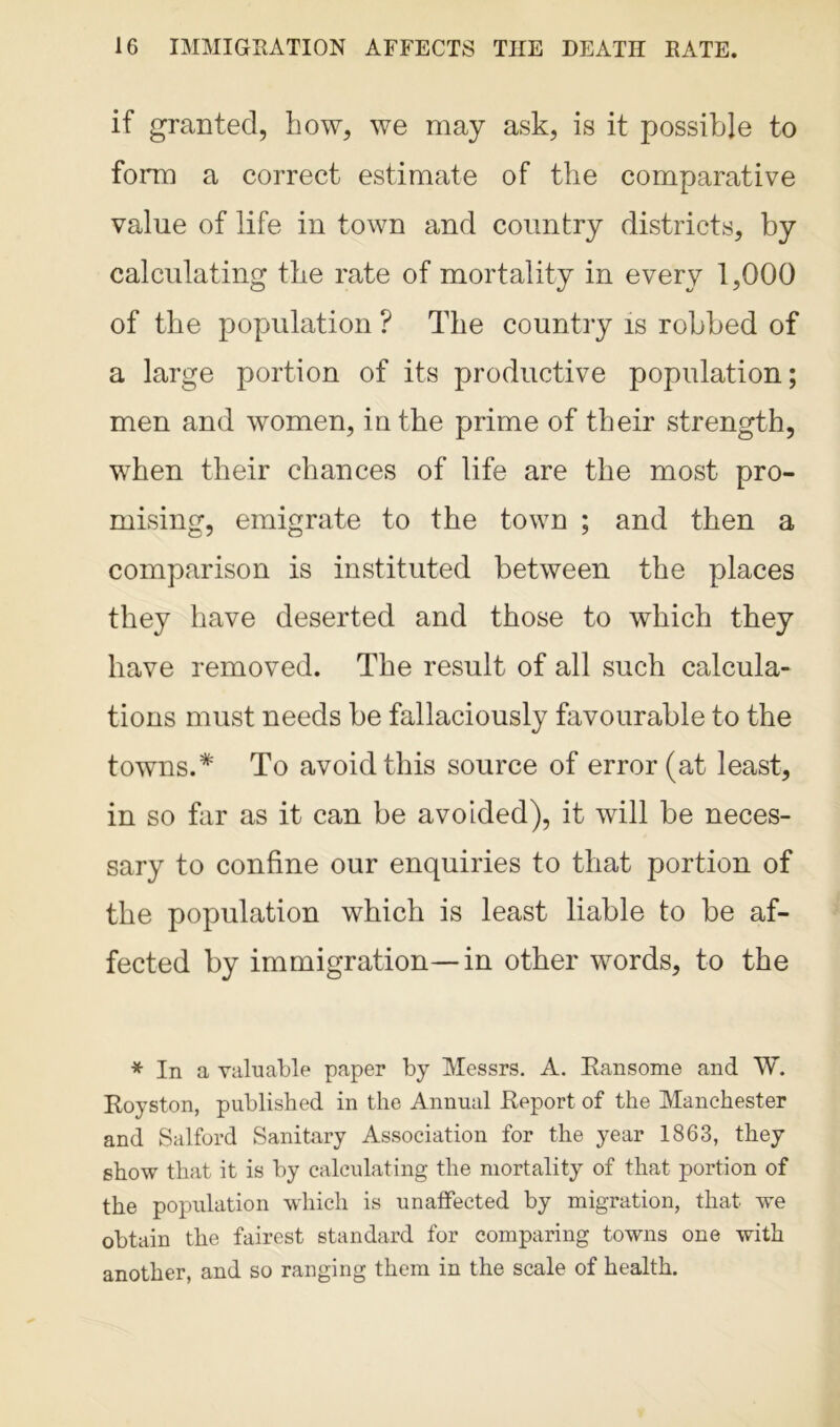 if gran ted, how, we may ask, is it possible to form a correct estimate of the comparative value of life in town and country districts, by calculating the rate of mortality in every 1,000 of the population ? The country is robbed of a large portion of its productive population; men and women, in the prime of their strength, when their chances of life are the most pro- mising, emigrate to the town ; and then a comparison is instituted between the places they have deserted and those to which they have removed. The result of all such calcula- tions must needs be fallaciously favourable to the towns.* To avoid this source of error (at least, in so far as it can be avoided), it will be neces- sary to confine our enquiries to that portion of the population which is least liable to be af- fected by immigration—in other words, to the * In a valuable paper by Messrs. A. Ransome and W. Royston, published in the Annual Report of the Manchester and Salford Sanitary Association for the year 1863, they show that it is by calculating the mortality of that portion of the population which is unaffected by migration, that we obtain the fairest standard for comparing towns one with another, and so ranging them in the scale of health.