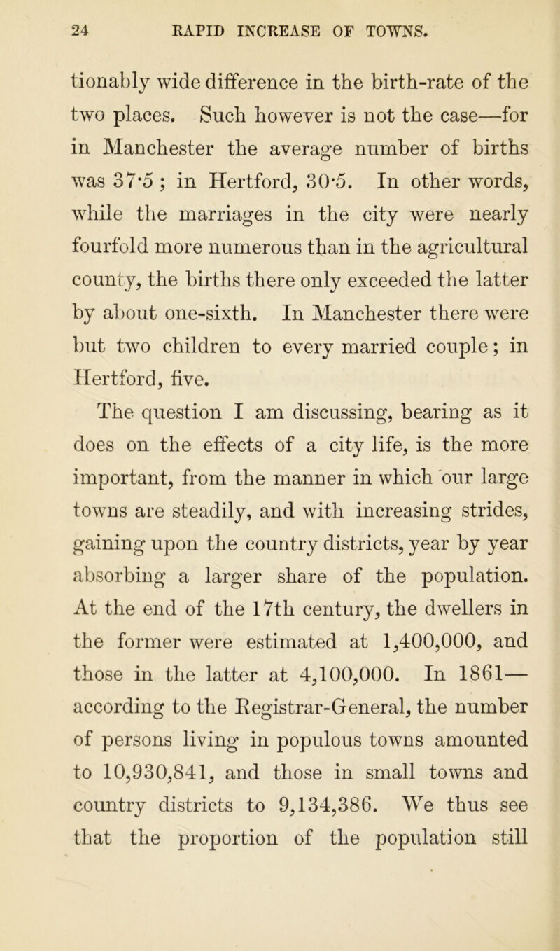 tionably wide difference in the birth-rate of the two places. Such however is not the case—for in Manchester the average number of births was 37*5 ; in Hertford, 30*5. In other words, while the marriages in the city were nearly fourfold more numerous than in the agricultural county, the births there only exceeded the latter by about one-sixth. In Manchester there were but two children to every married couple; in Hertford, five. The question I am discussing, bearing as it does on the effects of a city life, is the more important, from the manner in which our large towns are steadily, and with increasing strides, gaining upon the country districts, year by year absorbing a larger share of the population. At the end of the 17th century, the dwellers in the former were estimated at 1,400,000, and those in the latter at 4,100,000. In 1861— according to the Registrar-General, the number of persons living in populous towns amounted to 10,930,841, and those in small towns and country districts to 9,134,386. We thus see that the proportion of the population still