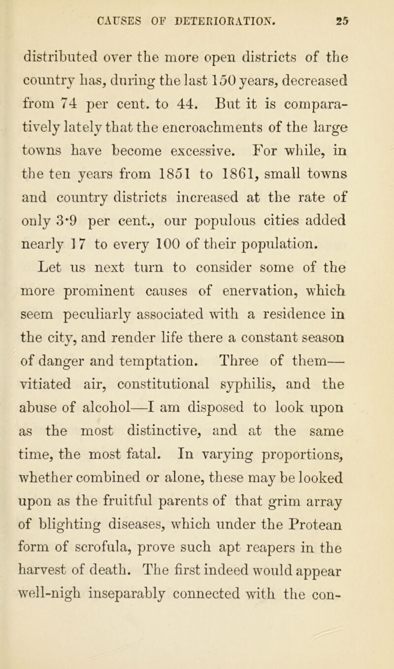 distributed over the more open districts of the country has, during the last 150 years, decreased from 74 per cent, to 44. But it is compara- tively lately that the encroachments of the large towns have become excessive. For while, in the ten years from 1851 to 1861, small towns and country districts increased at the rate of only 3*9 per cent.., our populous cities added nearly 17 to every 100 of their population. Let us next turn to consider some of the more prominent causes of enervation, which seem peculiarly associated with a residence in the citv, and render life there a constant season of danger and temptation. Three of them— vitiated air, constitutional syphilis, and the abuse of alcohol—I am disposed to look upon as the most distinctive, and at the same time, the most fatal. In varying proportions, whether combined or alone, these may be looked upon as the fruitful parents of that grim array of blighting diseases, which under the Protean form of scrofula, prove such apt reapers in the harvest of death. The first indeed would appear well-nigh inseparably connected with the con-