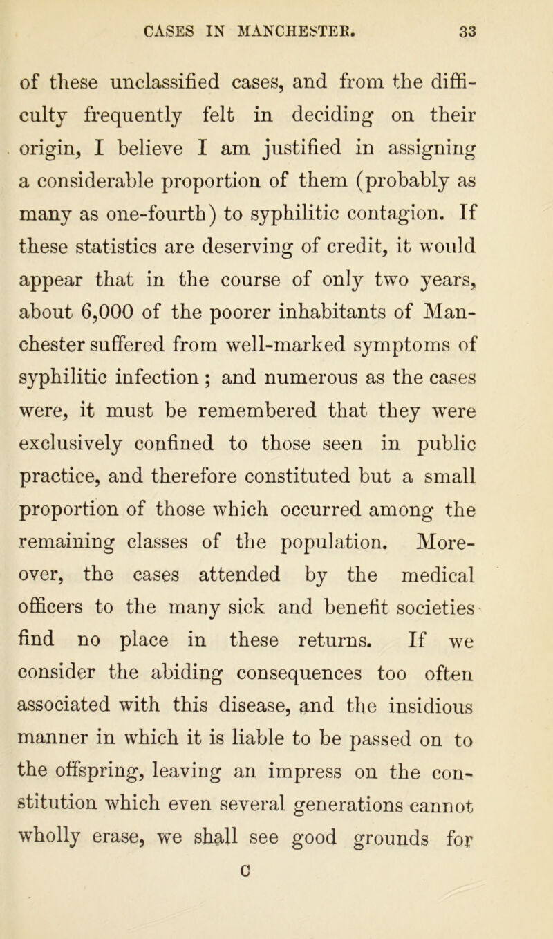 of these unclassified cases, and from the diffi- culty frequently felt in deciding on their origin, I believe I am justified in assigning a considerable proportion of them (probably as many as one-fourth) to syphilitic contagion. If these statistics are deserving of credit, it would appear that in the course of only two years, about 6,000 of the poorer inhabitants of Man- chester suffered from well-marked symptoms of syphilitic infection ; and numerous as the cases were, it must be remembered that they were exclusively confined to those seen in public practice, and therefore constituted but a small proportion of those which occurred among the remaining classes of the population. More- over, the cases attended by the medical officers to the many sick and benefit societies find no place in these returns. If we consider the abiding consequences too often associated with this disease, and the insidious manner in which it is liable to be passed on to the offspring, leaving an impress on the con- stitution which even several generations cannot wholly erase, we shall see good grounds for c