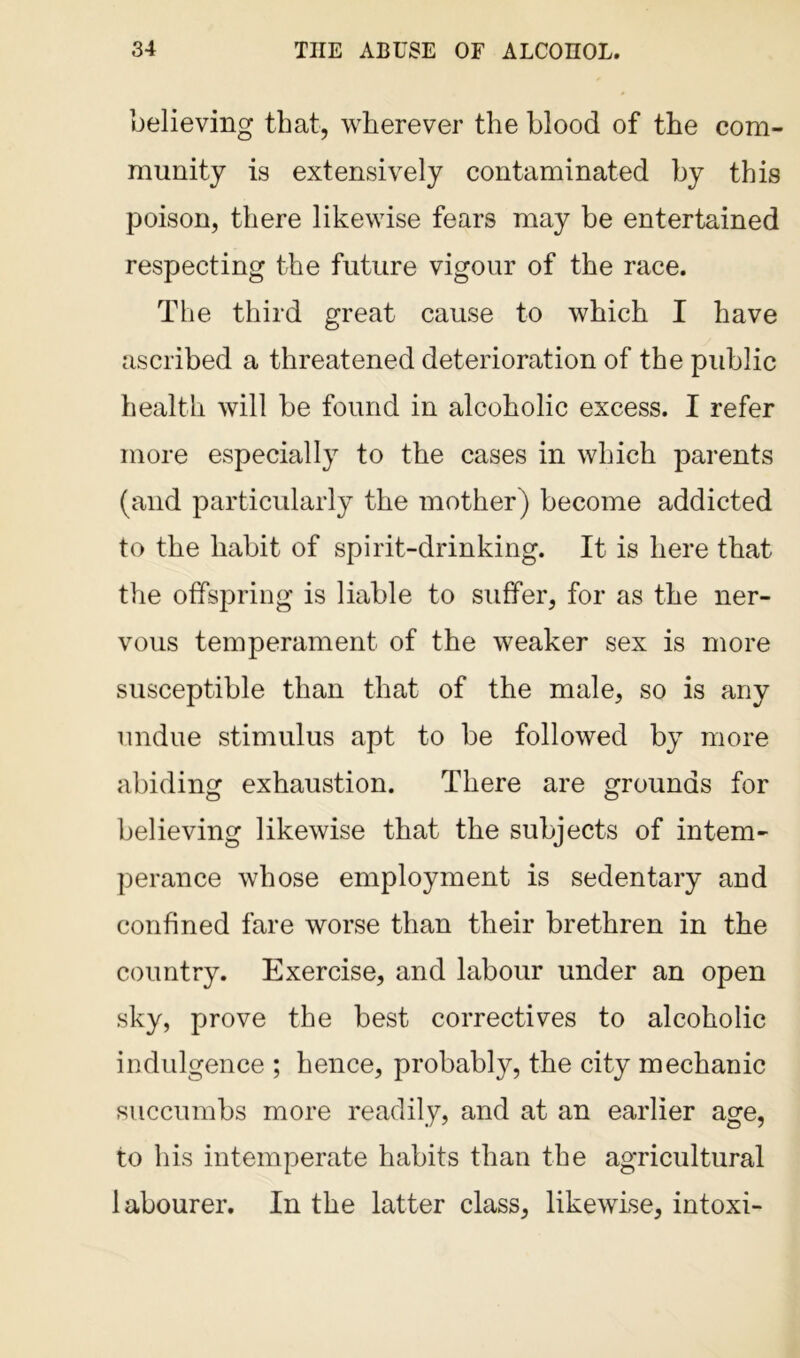 believing that, wherever the blood of the com- munity is extensively contaminated by this poison, there likewise fears may be entertained respecting the future vigour of the race. The third great cause to which I have ascribed a threatened deterioration of the public health will be found in alcoholic excess. I refer more especially to the cases in which parents (and particularly the mother ) become addicted to the habit of spirit-drinking. It is here that the offspring is liable to suffer, for as the ner- vous temperament of the weaker sex is more susceptible than that of the male, so is any undue stimulus apt to be followed by more abiding exhaustion. There are grounds for believing likewise that the subjects of intem- perance whose employment is sedentary and confined fare worse than their brethren in the country. Exercise, and labour under an open sky, prove the best correctives to alcoholic indulgence ; hence, probably, the city mechanic succumbs more readily, and at an earlier age, to his intemperate habits than the agricultural labourer. In the latter class, likewise, intoxi-