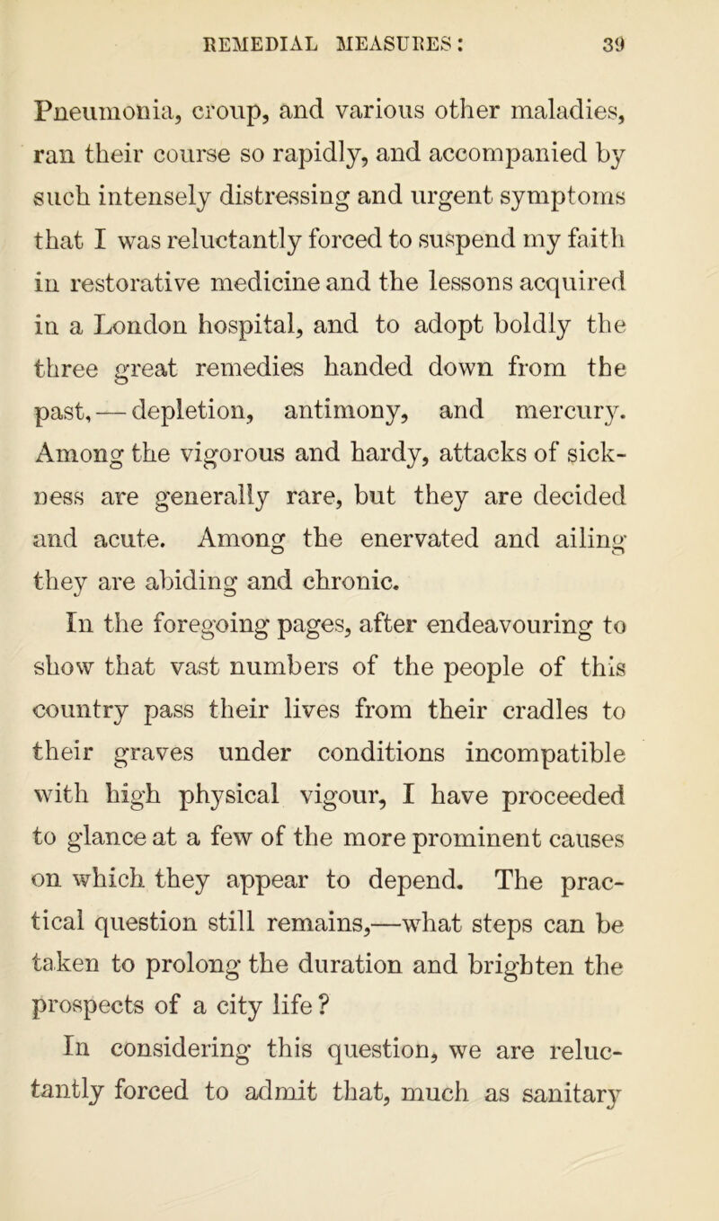 Pneumonia, croup, and various other maladies, ran their course so rapidly, and accompanied by such intensely distressing and urgent symptoms that I was reluctantly forced to suspend my faith in restorative medicine and the lessons acquired in a London hospital, and to adopt boldly the three great remedies handed down from the past, — depletion, antimony, and mercury. Among the vigorous and hardy, attacks of sick- ness are generally rare, but they are decided and acute. Among the enervated and ailing o r* they are abiding and chronic. In the foregoing pages, after endeavouring to show that vast numbers of the people of this country pass their lives from their cradles to their graves under conditions incompatible with high physical vigour, I have proceeded to glance at a few of the more prominent causes on which they appear to depend. The prac- tical question still remains,—what steps can be taken to prolong the duration and brighten the prospects of a city life ? In considering this question, we are reluc- tantly forced to admit that, much as sanitary