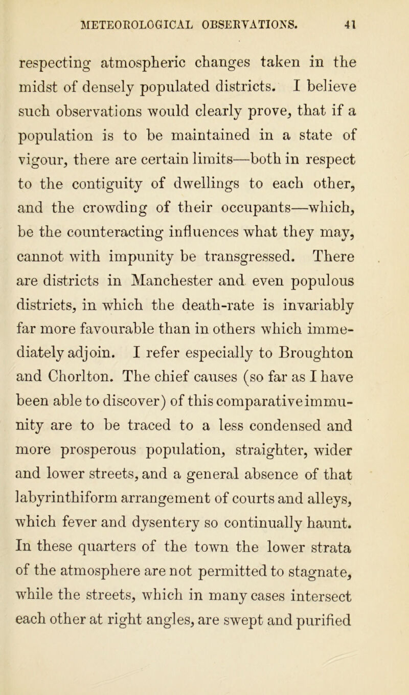 respecting atmospheric changes taken in the midst of densely populated districts. I believe such observations would clearly prove, that if a population is to be maintained in a state of vigour, there are certain limits—both in respect to the contiguity of dwellings to each other, and the crowding of their occupants—which, be the counteracting influences wThat they may, cannot with impunity be transgressed. There are districts in Manchester and even populous districts, in which the death-rate is invariably far more favourable than in others which imme- diately adjoin. I refer especially to Broughton and Chorlton. The chief causes (so far as I have been able to discover) of this comparative immu- nity are to be traced to a less condensed and more prosperous population, straighter, wider and lower streets, and a general absence of that labyrinthiform arrangement of courts and alleys, which fever and dysentery so continually haunt. In these quarters of the town the lower strata of the atmosphere are not permitted to stagnate, while the streets, which in many cases intersect each other at right angles, are swept and purified